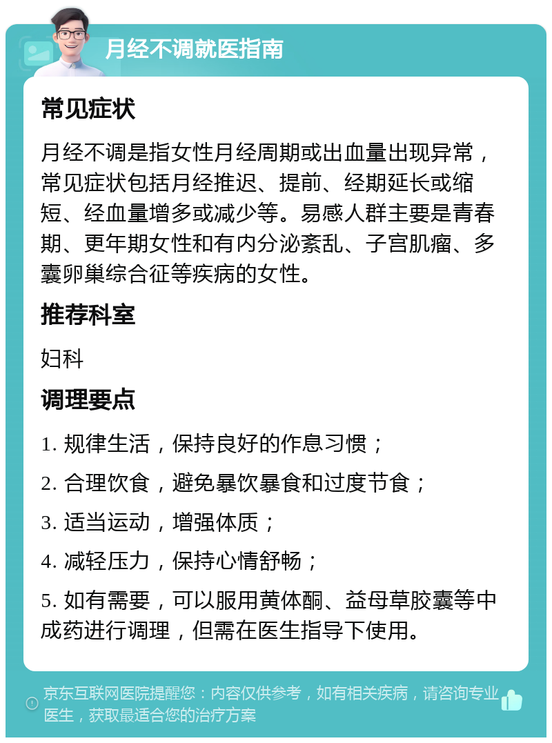 月经不调就医指南 常见症状 月经不调是指女性月经周期或出血量出现异常，常见症状包括月经推迟、提前、经期延长或缩短、经血量增多或减少等。易感人群主要是青春期、更年期女性和有内分泌紊乱、子宫肌瘤、多囊卵巢综合征等疾病的女性。 推荐科室 妇科 调理要点 1. 规律生活，保持良好的作息习惯； 2. 合理饮食，避免暴饮暴食和过度节食； 3. 适当运动，增强体质； 4. 减轻压力，保持心情舒畅； 5. 如有需要，可以服用黄体酮、益母草胶囊等中成药进行调理，但需在医生指导下使用。