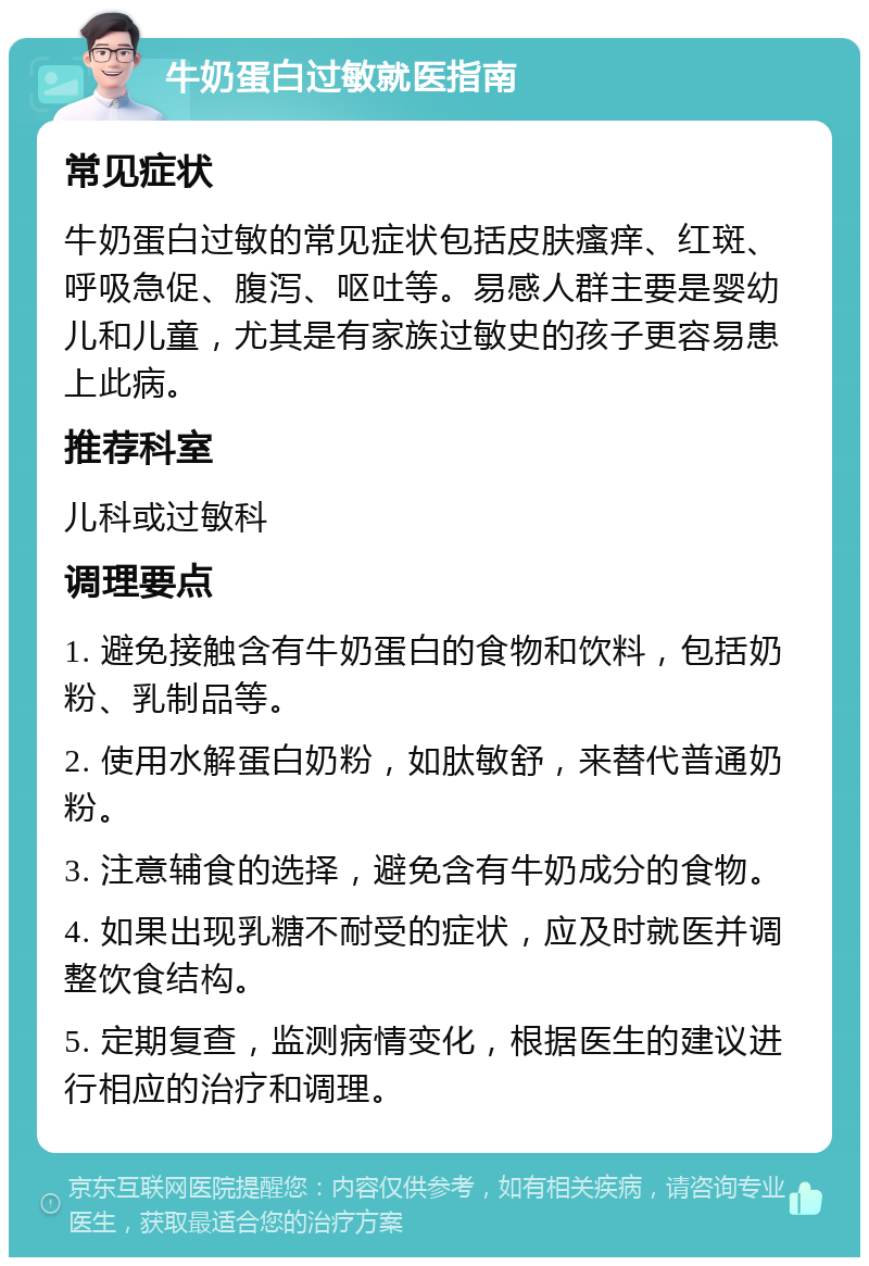 牛奶蛋白过敏就医指南 常见症状 牛奶蛋白过敏的常见症状包括皮肤瘙痒、红斑、呼吸急促、腹泻、呕吐等。易感人群主要是婴幼儿和儿童，尤其是有家族过敏史的孩子更容易患上此病。 推荐科室 儿科或过敏科 调理要点 1. 避免接触含有牛奶蛋白的食物和饮料，包括奶粉、乳制品等。 2. 使用水解蛋白奶粉，如肽敏舒，来替代普通奶粉。 3. 注意辅食的选择，避免含有牛奶成分的食物。 4. 如果出现乳糖不耐受的症状，应及时就医并调整饮食结构。 5. 定期复查，监测病情变化，根据医生的建议进行相应的治疗和调理。