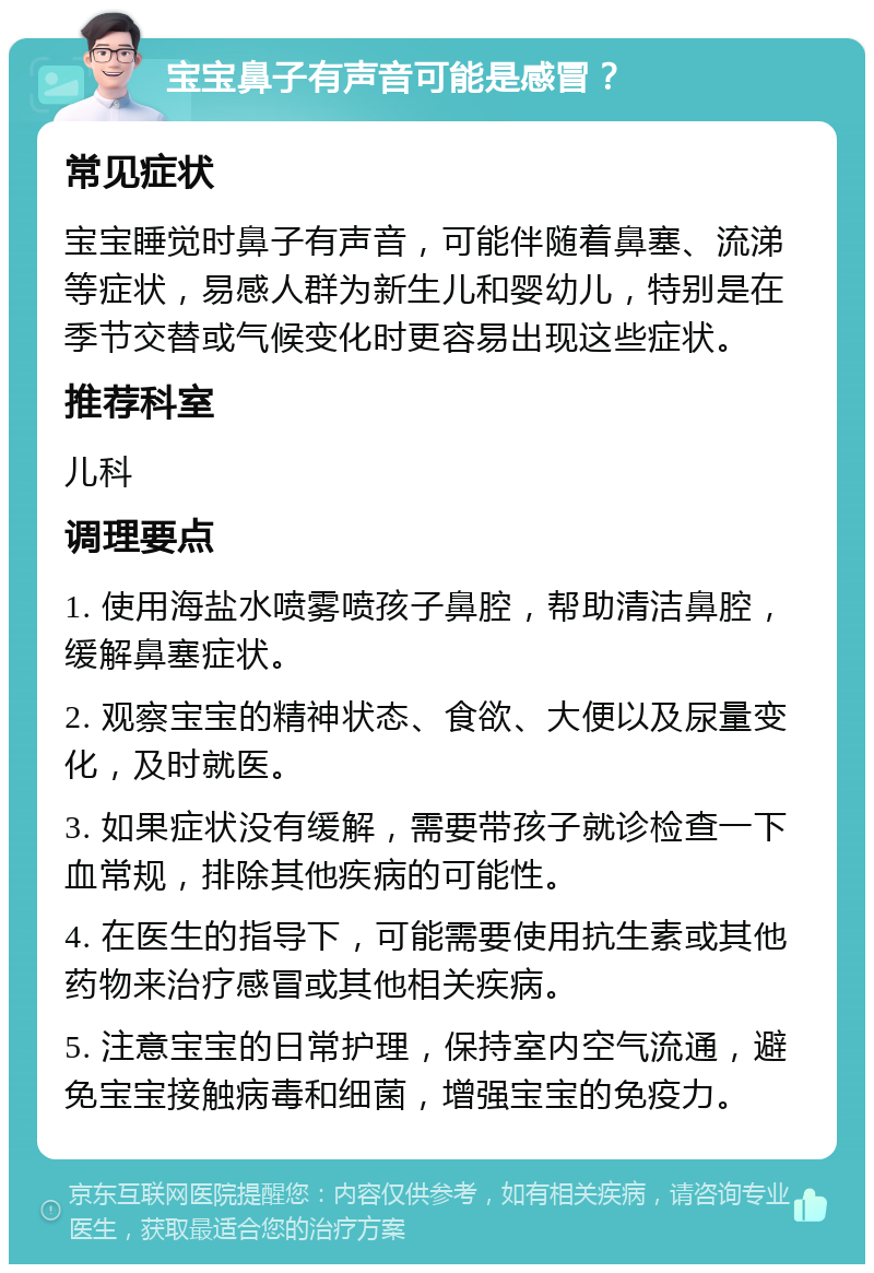 宝宝鼻子有声音可能是感冒？ 常见症状 宝宝睡觉时鼻子有声音，可能伴随着鼻塞、流涕等症状，易感人群为新生儿和婴幼儿，特别是在季节交替或气候变化时更容易出现这些症状。 推荐科室 儿科 调理要点 1. 使用海盐水喷雾喷孩子鼻腔，帮助清洁鼻腔，缓解鼻塞症状。 2. 观察宝宝的精神状态、食欲、大便以及尿量变化，及时就医。 3. 如果症状没有缓解，需要带孩子就诊检查一下血常规，排除其他疾病的可能性。 4. 在医生的指导下，可能需要使用抗生素或其他药物来治疗感冒或其他相关疾病。 5. 注意宝宝的日常护理，保持室内空气流通，避免宝宝接触病毒和细菌，增强宝宝的免疫力。