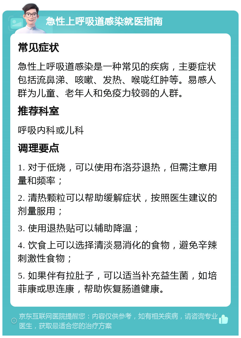 急性上呼吸道感染就医指南 常见症状 急性上呼吸道感染是一种常见的疾病，主要症状包括流鼻涕、咳嗽、发热、喉咙红肿等。易感人群为儿童、老年人和免疫力较弱的人群。 推荐科室 呼吸内科或儿科 调理要点 1. 对于低烧，可以使用布洛芬退热，但需注意用量和频率； 2. 清热颗粒可以帮助缓解症状，按照医生建议的剂量服用； 3. 使用退热贴可以辅助降温； 4. 饮食上可以选择清淡易消化的食物，避免辛辣刺激性食物； 5. 如果伴有拉肚子，可以适当补充益生菌，如培菲康或思连康，帮助恢复肠道健康。