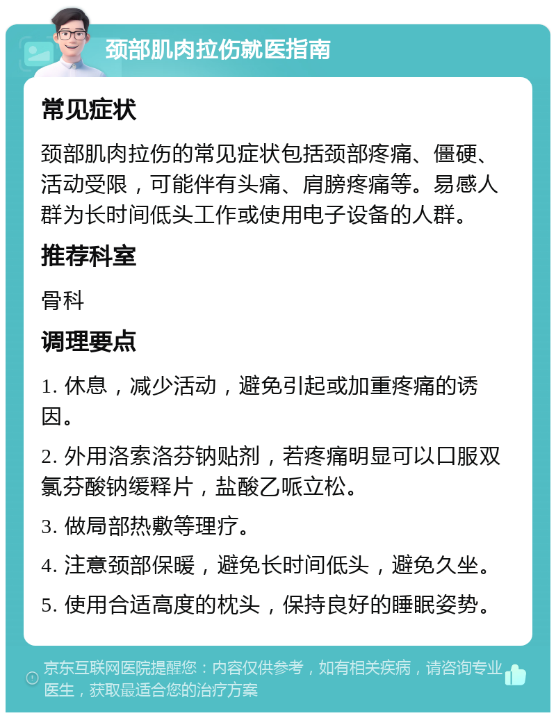 颈部肌肉拉伤就医指南 常见症状 颈部肌肉拉伤的常见症状包括颈部疼痛、僵硬、活动受限，可能伴有头痛、肩膀疼痛等。易感人群为长时间低头工作或使用电子设备的人群。 推荐科室 骨科 调理要点 1. 休息，减少活动，避免引起或加重疼痛的诱因。 2. 外用洛索洛芬钠贴剂，若疼痛明显可以口服双氯芬酸钠缓释片，盐酸乙哌立松。 3. 做局部热敷等理疗。 4. 注意颈部保暖，避免长时间低头，避免久坐。 5. 使用合适高度的枕头，保持良好的睡眠姿势。