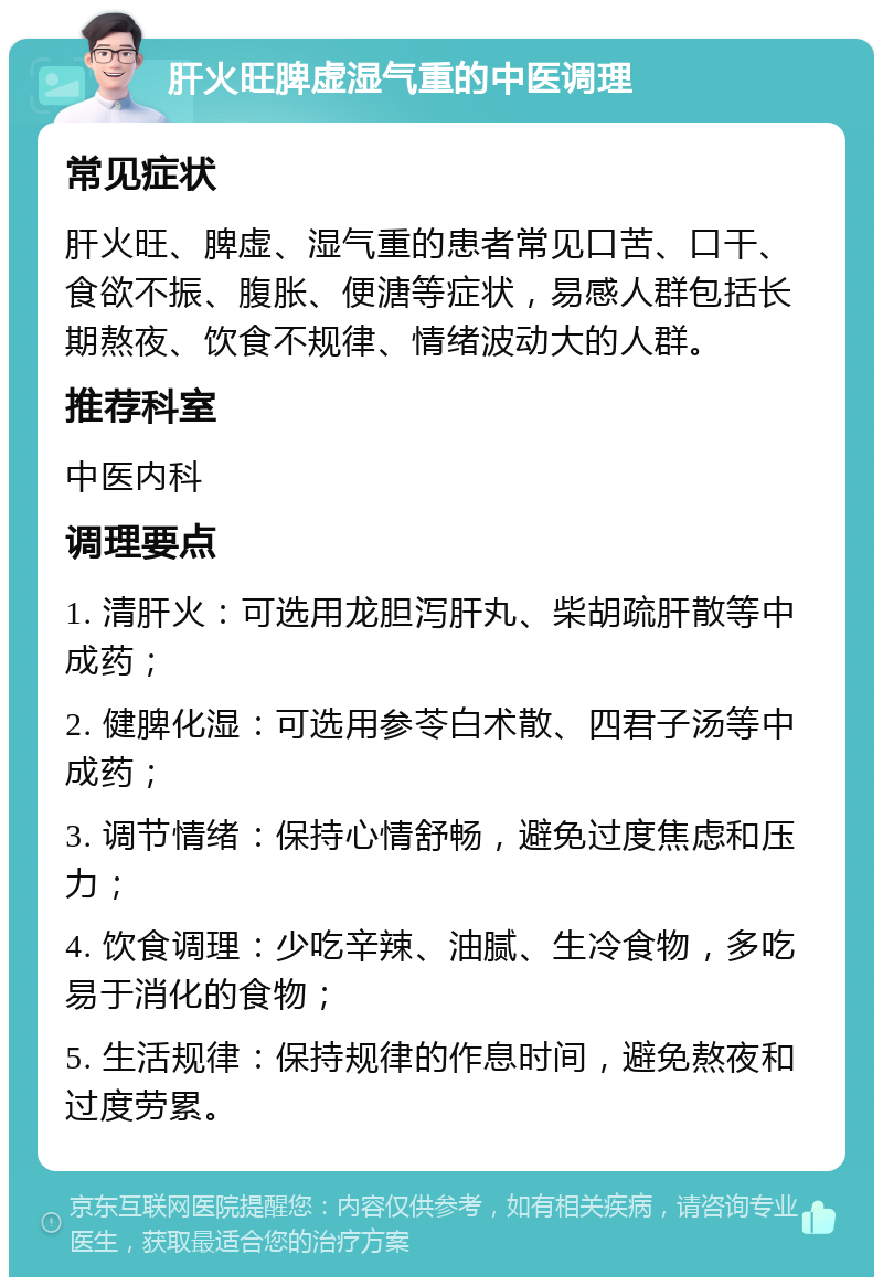 肝火旺脾虚湿气重的中医调理 常见症状 肝火旺、脾虚、湿气重的患者常见口苦、口干、食欲不振、腹胀、便溏等症状，易感人群包括长期熬夜、饮食不规律、情绪波动大的人群。 推荐科室 中医内科 调理要点 1. 清肝火：可选用龙胆泻肝丸、柴胡疏肝散等中成药； 2. 健脾化湿：可选用参苓白术散、四君子汤等中成药； 3. 调节情绪：保持心情舒畅，避免过度焦虑和压力； 4. 饮食调理：少吃辛辣、油腻、生冷食物，多吃易于消化的食物； 5. 生活规律：保持规律的作息时间，避免熬夜和过度劳累。