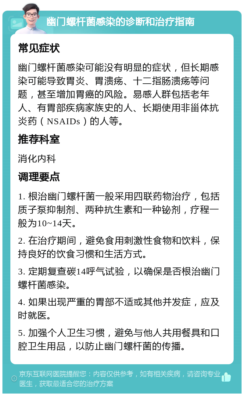 幽门螺杆菌感染的诊断和治疗指南 常见症状 幽门螺杆菌感染可能没有明显的症状，但长期感染可能导致胃炎、胃溃疡、十二指肠溃疡等问题，甚至增加胃癌的风险。易感人群包括老年人、有胃部疾病家族史的人、长期使用非甾体抗炎药（NSAIDs）的人等。 推荐科室 消化内科 调理要点 1. 根治幽门螺杆菌一般采用四联药物治疗，包括质子泵抑制剂、两种抗生素和一种铋剂，疗程一般为10~14天。 2. 在治疗期间，避免食用刺激性食物和饮料，保持良好的饮食习惯和生活方式。 3. 定期复查碳14呼气试验，以确保是否根治幽门螺杆菌感染。 4. 如果出现严重的胃部不适或其他并发症，应及时就医。 5. 加强个人卫生习惯，避免与他人共用餐具和口腔卫生用品，以防止幽门螺杆菌的传播。