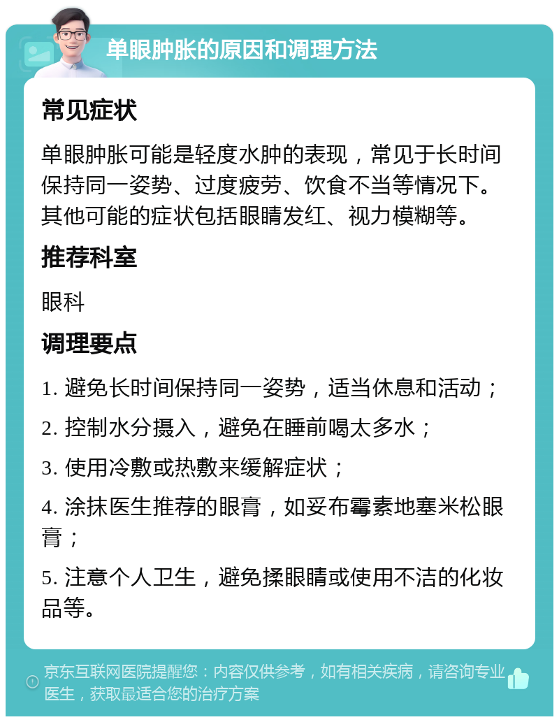 单眼肿胀的原因和调理方法 常见症状 单眼肿胀可能是轻度水肿的表现，常见于长时间保持同一姿势、过度疲劳、饮食不当等情况下。其他可能的症状包括眼睛发红、视力模糊等。 推荐科室 眼科 调理要点 1. 避免长时间保持同一姿势，适当休息和活动； 2. 控制水分摄入，避免在睡前喝太多水； 3. 使用冷敷或热敷来缓解症状； 4. 涂抹医生推荐的眼膏，如妥布霉素地塞米松眼膏； 5. 注意个人卫生，避免揉眼睛或使用不洁的化妆品等。