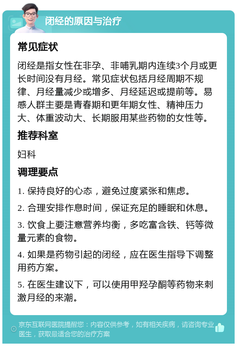 闭经的原因与治疗 常见症状 闭经是指女性在非孕、非哺乳期内连续3个月或更长时间没有月经。常见症状包括月经周期不规律、月经量减少或增多、月经延迟或提前等。易感人群主要是青春期和更年期女性、精神压力大、体重波动大、长期服用某些药物的女性等。 推荐科室 妇科 调理要点 1. 保持良好的心态，避免过度紧张和焦虑。 2. 合理安排作息时间，保证充足的睡眠和休息。 3. 饮食上要注意营养均衡，多吃富含铁、钙等微量元素的食物。 4. 如果是药物引起的闭经，应在医生指导下调整用药方案。 5. 在医生建议下，可以使用甲羟孕酮等药物来刺激月经的来潮。