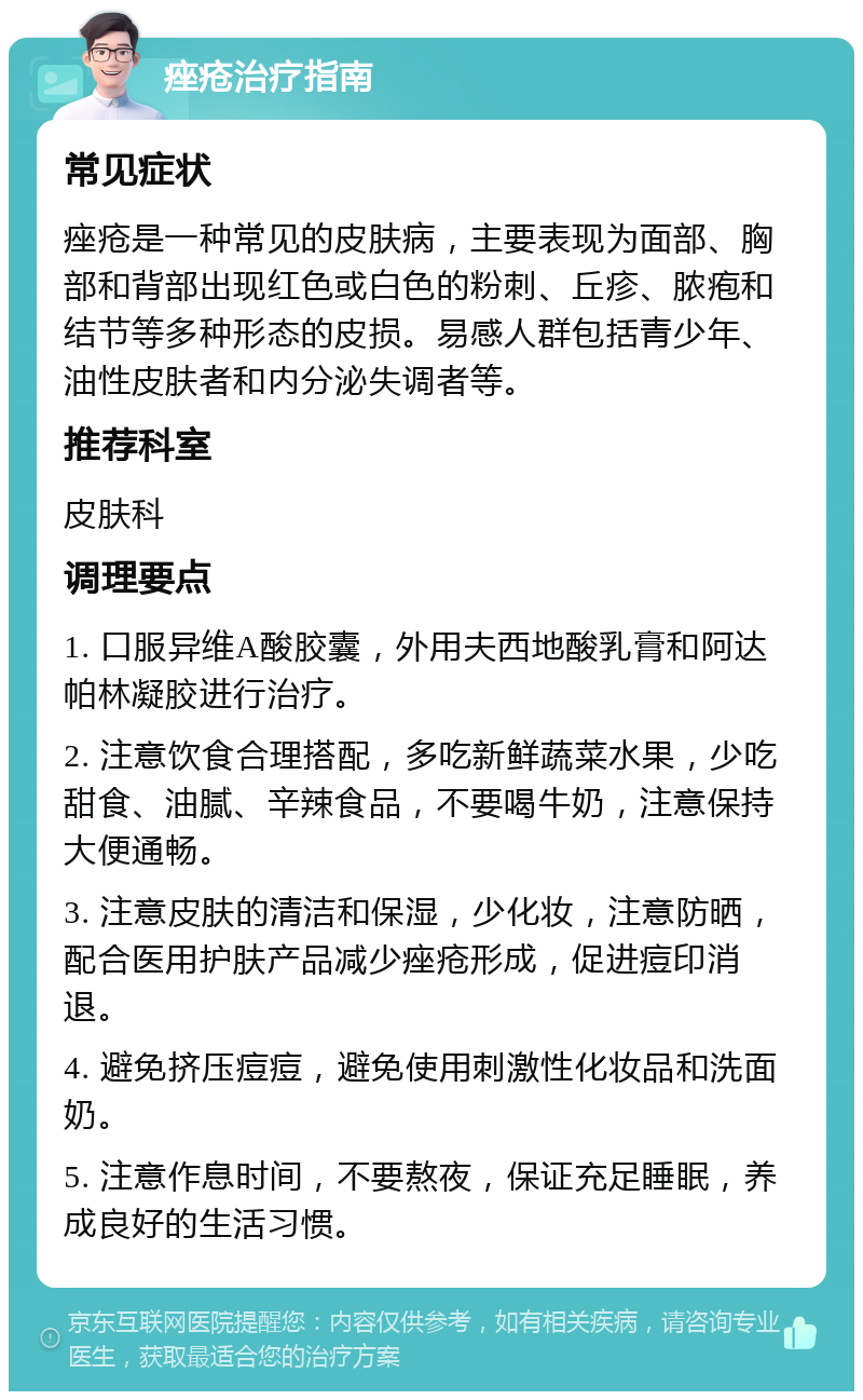 痤疮治疗指南 常见症状 痤疮是一种常见的皮肤病，主要表现为面部、胸部和背部出现红色或白色的粉刺、丘疹、脓疱和结节等多种形态的皮损。易感人群包括青少年、油性皮肤者和内分泌失调者等。 推荐科室 皮肤科 调理要点 1. 口服异维A酸胶囊，外用夫西地酸乳膏和阿达帕林凝胶进行治疗。 2. 注意饮食合理搭配，多吃新鲜蔬菜水果，少吃甜食、油腻、辛辣食品，不要喝牛奶，注意保持大便通畅。 3. 注意皮肤的清洁和保湿，少化妆，注意防晒，配合医用护肤产品减少痤疮形成，促进痘印消退。 4. 避免挤压痘痘，避免使用刺激性化妆品和洗面奶。 5. 注意作息时间，不要熬夜，保证充足睡眠，养成良好的生活习惯。