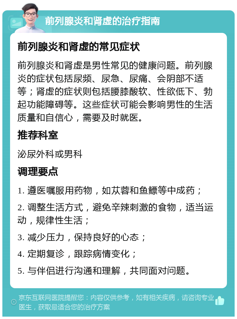 前列腺炎和肾虚的治疗指南 前列腺炎和肾虚的常见症状 前列腺炎和肾虚是男性常见的健康问题。前列腺炎的症状包括尿频、尿急、尿痛、会阴部不适等；肾虚的症状则包括腰膝酸软、性欲低下、勃起功能障碍等。这些症状可能会影响男性的生活质量和自信心，需要及时就医。 推荐科室 泌尿外科或男科 调理要点 1. 遵医嘱服用药物，如苁蓉和鱼鳔等中成药； 2. 调整生活方式，避免辛辣刺激的食物，适当运动，规律性生活； 3. 减少压力，保持良好的心态； 4. 定期复诊，跟踪病情变化； 5. 与伴侣进行沟通和理解，共同面对问题。