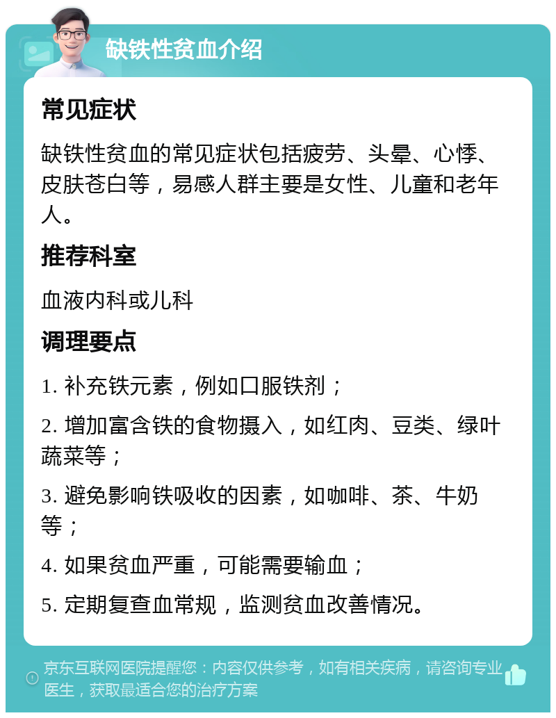 缺铁性贫血介绍 常见症状 缺铁性贫血的常见症状包括疲劳、头晕、心悸、皮肤苍白等，易感人群主要是女性、儿童和老年人。 推荐科室 血液内科或儿科 调理要点 1. 补充铁元素，例如口服铁剂； 2. 增加富含铁的食物摄入，如红肉、豆类、绿叶蔬菜等； 3. 避免影响铁吸收的因素，如咖啡、茶、牛奶等； 4. 如果贫血严重，可能需要输血； 5. 定期复查血常规，监测贫血改善情况。