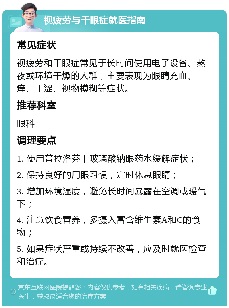 视疲劳与干眼症就医指南 常见症状 视疲劳和干眼症常见于长时间使用电子设备、熬夜或环境干燥的人群，主要表现为眼睛充血、痒、干涩、视物模糊等症状。 推荐科室 眼科 调理要点 1. 使用普拉洛芬十玻璃酸钠眼药水缓解症状； 2. 保持良好的用眼习惯，定时休息眼睛； 3. 增加环境湿度，避免长时间暴露在空调或暖气下； 4. 注意饮食营养，多摄入富含维生素A和C的食物； 5. 如果症状严重或持续不改善，应及时就医检查和治疗。