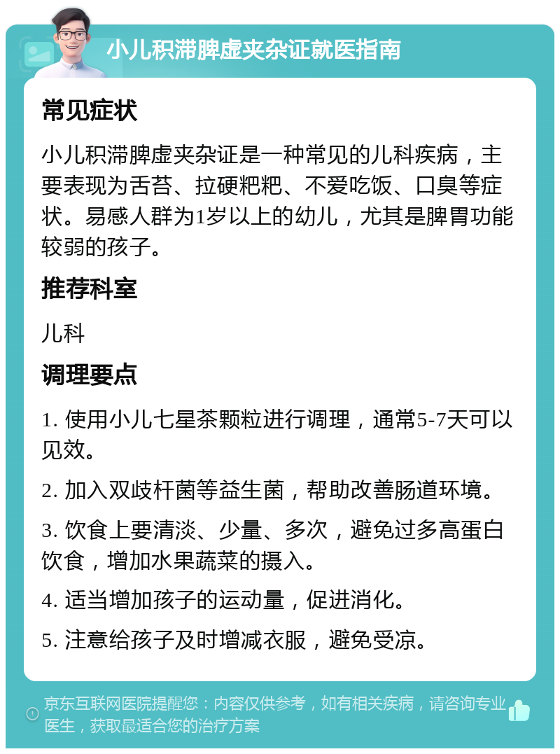 小儿积滞脾虚夹杂证就医指南 常见症状 小儿积滞脾虚夹杂证是一种常见的儿科疾病，主要表现为舌苔、拉硬粑粑、不爱吃饭、口臭等症状。易感人群为1岁以上的幼儿，尤其是脾胃功能较弱的孩子。 推荐科室 儿科 调理要点 1. 使用小儿七星茶颗粒进行调理，通常5-7天可以见效。 2. 加入双歧杆菌等益生菌，帮助改善肠道环境。 3. 饮食上要清淡、少量、多次，避免过多高蛋白饮食，增加水果蔬菜的摄入。 4. 适当增加孩子的运动量，促进消化。 5. 注意给孩子及时增减衣服，避免受凉。