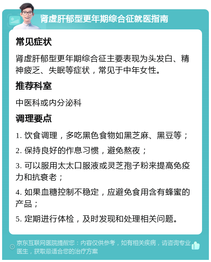 肾虚肝郁型更年期综合征就医指南 常见症状 肾虚肝郁型更年期综合征主要表现为头发白、精神疲乏、失眠等症状，常见于中年女性。 推荐科室 中医科或内分泌科 调理要点 1. 饮食调理，多吃黑色食物如黑芝麻、黑豆等； 2. 保持良好的作息习惯，避免熬夜； 3. 可以服用太太口服液或灵芝孢子粉来提高免疫力和抗衰老； 4. 如果血糖控制不稳定，应避免食用含有蜂蜜的产品； 5. 定期进行体检，及时发现和处理相关问题。