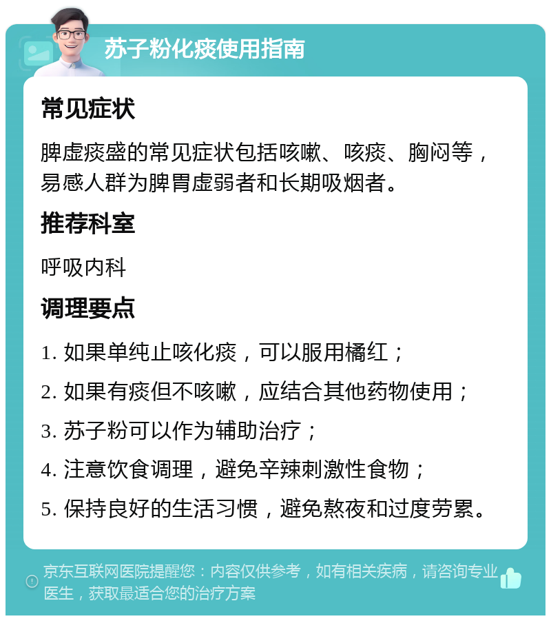 苏子粉化痰使用指南 常见症状 脾虚痰盛的常见症状包括咳嗽、咳痰、胸闷等，易感人群为脾胃虚弱者和长期吸烟者。 推荐科室 呼吸内科 调理要点 1. 如果单纯止咳化痰，可以服用橘红； 2. 如果有痰但不咳嗽，应结合其他药物使用； 3. 苏子粉可以作为辅助治疗； 4. 注意饮食调理，避免辛辣刺激性食物； 5. 保持良好的生活习惯，避免熬夜和过度劳累。