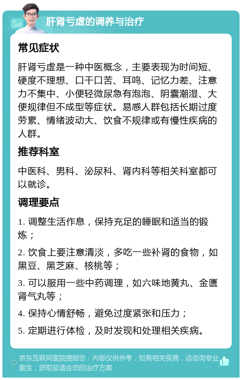 肝肾亏虚的调养与治疗 常见症状 肝肾亏虚是一种中医概念，主要表现为时间短、硬度不理想、口干口苦、耳鸣、记忆力差、注意力不集中、小便轻微尿急有泡泡、阴囊潮湿、大便规律但不成型等症状。易感人群包括长期过度劳累、情绪波动大、饮食不规律或有慢性疾病的人群。 推荐科室 中医科、男科、泌尿科、肾内科等相关科室都可以就诊。 调理要点 1. 调整生活作息，保持充足的睡眠和适当的锻炼； 2. 饮食上要注意清淡，多吃一些补肾的食物，如黑豆、黑芝麻、核桃等； 3. 可以服用一些中药调理，如六味地黄丸、金匮肾气丸等； 4. 保持心情舒畅，避免过度紧张和压力； 5. 定期进行体检，及时发现和处理相关疾病。