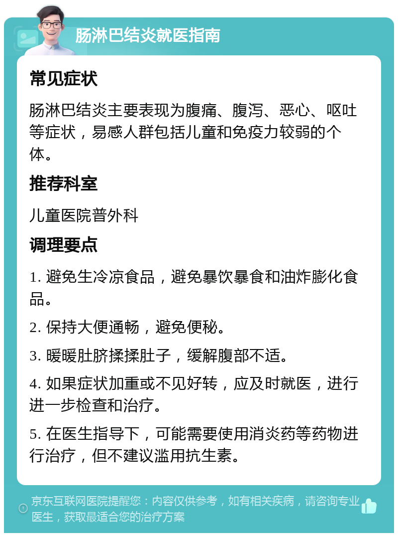 肠淋巴结炎就医指南 常见症状 肠淋巴结炎主要表现为腹痛、腹泻、恶心、呕吐等症状，易感人群包括儿童和免疫力较弱的个体。 推荐科室 儿童医院普外科 调理要点 1. 避免生冷凉食品，避免暴饮暴食和油炸膨化食品。 2. 保持大便通畅，避免便秘。 3. 暖暖肚脐揉揉肚子，缓解腹部不适。 4. 如果症状加重或不见好转，应及时就医，进行进一步检查和治疗。 5. 在医生指导下，可能需要使用消炎药等药物进行治疗，但不建议滥用抗生素。