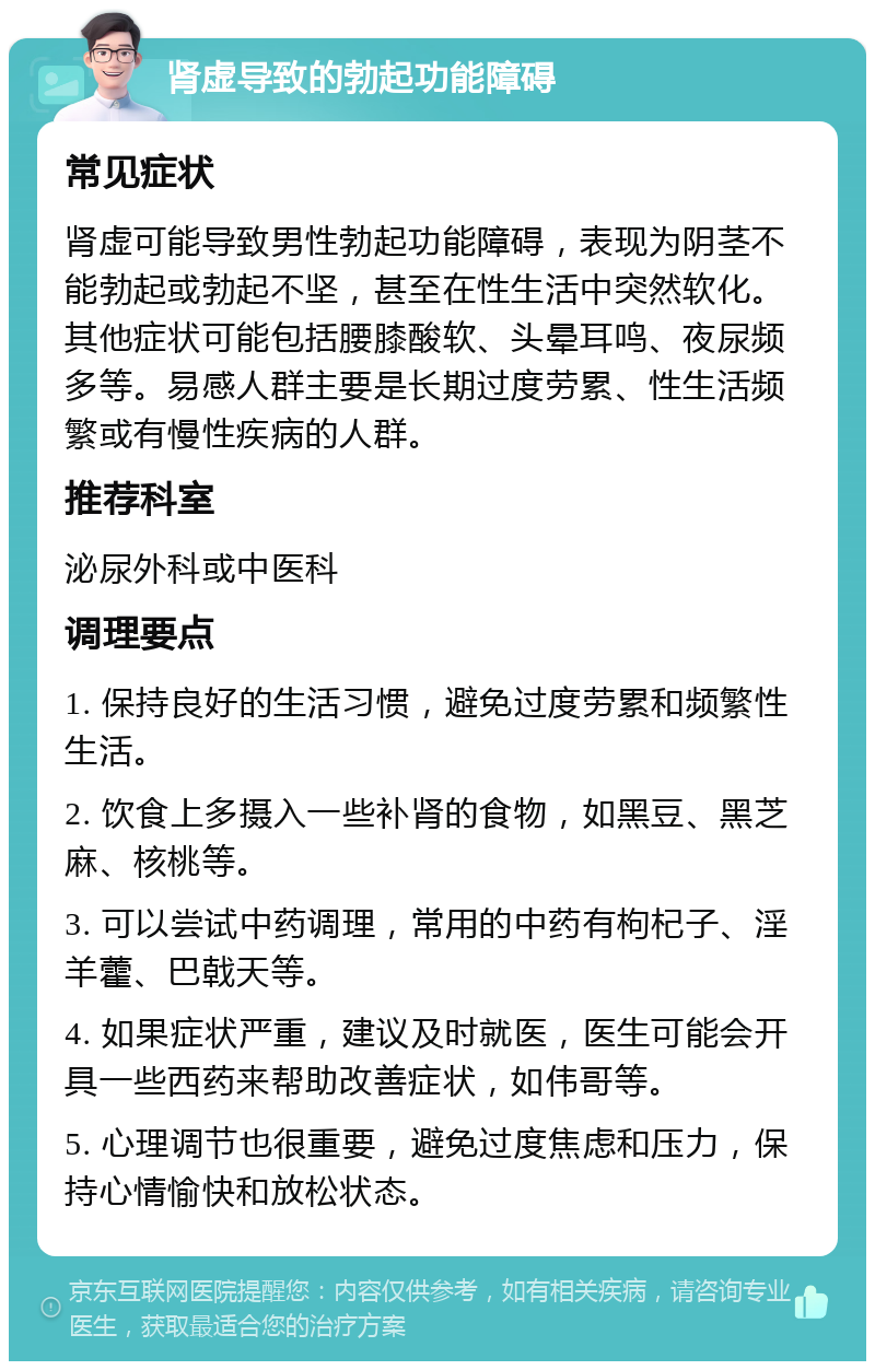 肾虚导致的勃起功能障碍 常见症状 肾虚可能导致男性勃起功能障碍，表现为阴茎不能勃起或勃起不坚，甚至在性生活中突然软化。其他症状可能包括腰膝酸软、头晕耳鸣、夜尿频多等。易感人群主要是长期过度劳累、性生活频繁或有慢性疾病的人群。 推荐科室 泌尿外科或中医科 调理要点 1. 保持良好的生活习惯，避免过度劳累和频繁性生活。 2. 饮食上多摄入一些补肾的食物，如黑豆、黑芝麻、核桃等。 3. 可以尝试中药调理，常用的中药有枸杞子、淫羊藿、巴戟天等。 4. 如果症状严重，建议及时就医，医生可能会开具一些西药来帮助改善症状，如伟哥等。 5. 心理调节也很重要，避免过度焦虑和压力，保持心情愉快和放松状态。