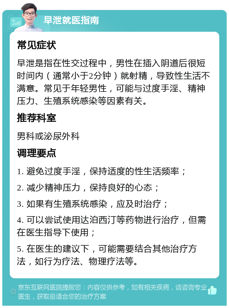 早泄就医指南 常见症状 早泄是指在性交过程中，男性在插入阴道后很短时间内（通常小于2分钟）就射精，导致性生活不满意。常见于年轻男性，可能与过度手淫、精神压力、生殖系统感染等因素有关。 推荐科室 男科或泌尿外科 调理要点 1. 避免过度手淫，保持适度的性生活频率； 2. 减少精神压力，保持良好的心态； 3. 如果有生殖系统感染，应及时治疗； 4. 可以尝试使用达泊西汀等药物进行治疗，但需在医生指导下使用； 5. 在医生的建议下，可能需要结合其他治疗方法，如行为疗法、物理疗法等。