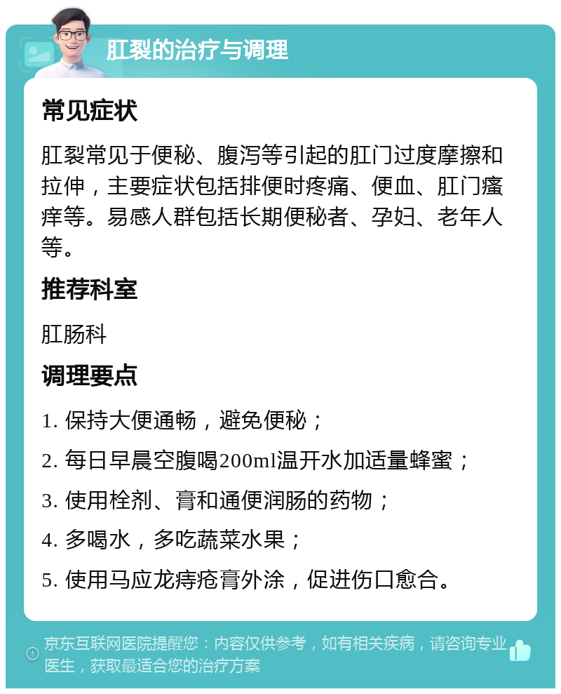 肛裂的治疗与调理 常见症状 肛裂常见于便秘、腹泻等引起的肛门过度摩擦和拉伸，主要症状包括排便时疼痛、便血、肛门瘙痒等。易感人群包括长期便秘者、孕妇、老年人等。 推荐科室 肛肠科 调理要点 1. 保持大便通畅，避免便秘； 2. 每日早晨空腹喝200ml温开水加适量蜂蜜； 3. 使用栓剂、膏和通便润肠的药物； 4. 多喝水，多吃蔬菜水果； 5. 使用马应龙痔疮膏外涂，促进伤口愈合。