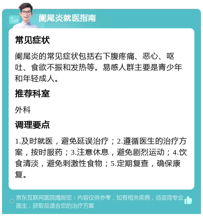 阑尾炎就医指南 常见症状 阑尾炎的常见症状包括右下腹疼痛、恶心、呕吐、食欲不振和发热等。易感人群主要是青少年和年轻成人。 推荐科室 外科 调理要点 1.及时就医，避免延误治疗；2.遵循医生的治疗方案，按时服药；3.注意休息，避免剧烈运动；4.饮食清淡，避免刺激性食物；5.定期复查，确保康复。