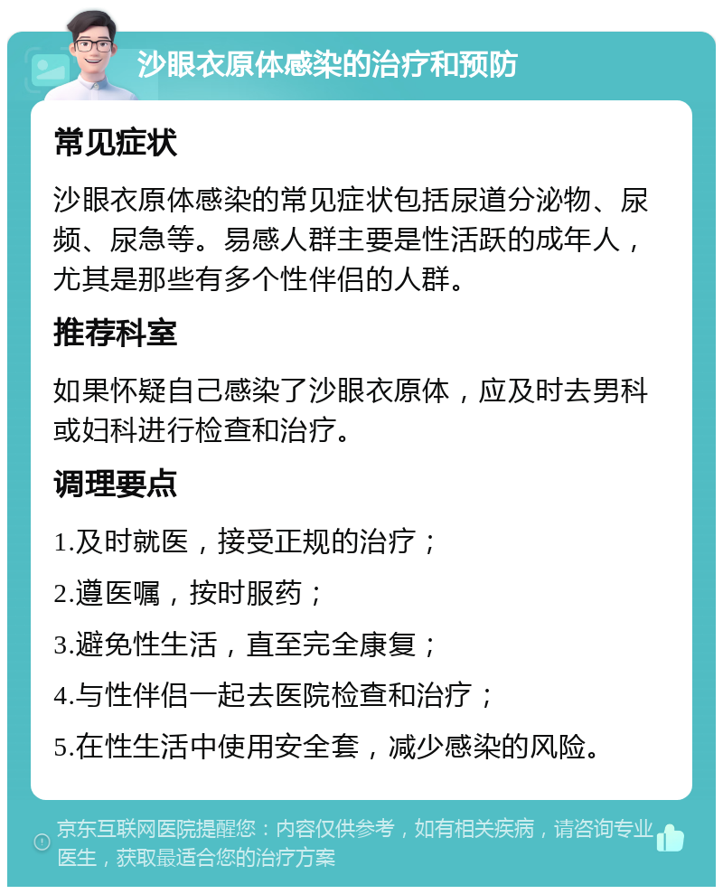 沙眼衣原体感染的治疗和预防 常见症状 沙眼衣原体感染的常见症状包括尿道分泌物、尿频、尿急等。易感人群主要是性活跃的成年人，尤其是那些有多个性伴侣的人群。 推荐科室 如果怀疑自己感染了沙眼衣原体，应及时去男科或妇科进行检查和治疗。 调理要点 1.及时就医，接受正规的治疗； 2.遵医嘱，按时服药； 3.避免性生活，直至完全康复； 4.与性伴侣一起去医院检查和治疗； 5.在性生活中使用安全套，减少感染的风险。