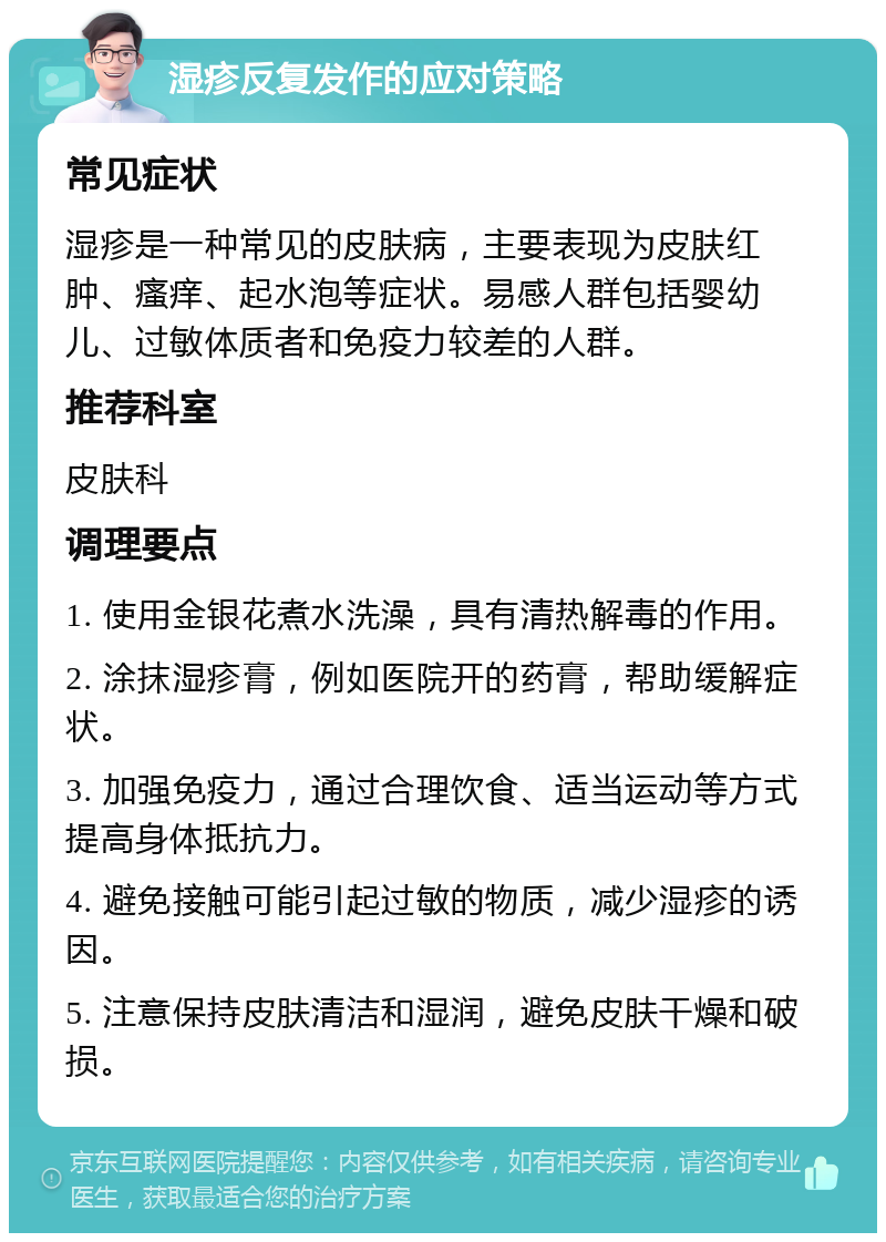 湿疹反复发作的应对策略 常见症状 湿疹是一种常见的皮肤病，主要表现为皮肤红肿、瘙痒、起水泡等症状。易感人群包括婴幼儿、过敏体质者和免疫力较差的人群。 推荐科室 皮肤科 调理要点 1. 使用金银花煮水洗澡，具有清热解毒的作用。 2. 涂抹湿疹膏，例如医院开的药膏，帮助缓解症状。 3. 加强免疫力，通过合理饮食、适当运动等方式提高身体抵抗力。 4. 避免接触可能引起过敏的物质，减少湿疹的诱因。 5. 注意保持皮肤清洁和湿润，避免皮肤干燥和破损。