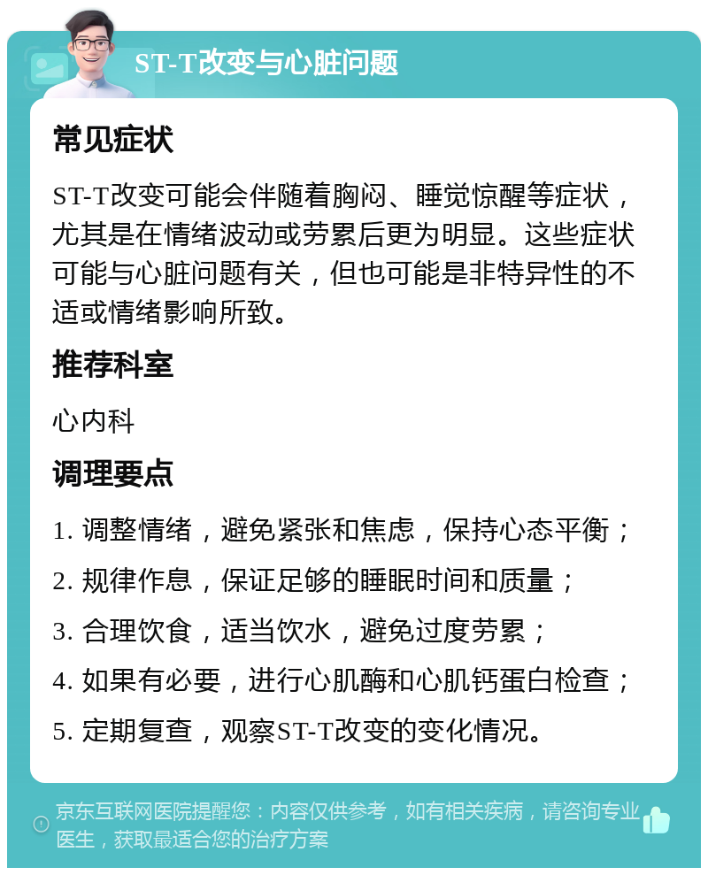 ST-T改变与心脏问题 常见症状 ST-T改变可能会伴随着胸闷、睡觉惊醒等症状，尤其是在情绪波动或劳累后更为明显。这些症状可能与心脏问题有关，但也可能是非特异性的不适或情绪影响所致。 推荐科室 心内科 调理要点 1. 调整情绪，避免紧张和焦虑，保持心态平衡； 2. 规律作息，保证足够的睡眠时间和质量； 3. 合理饮食，适当饮水，避免过度劳累； 4. 如果有必要，进行心肌酶和心肌钙蛋白检查； 5. 定期复查，观察ST-T改变的变化情况。