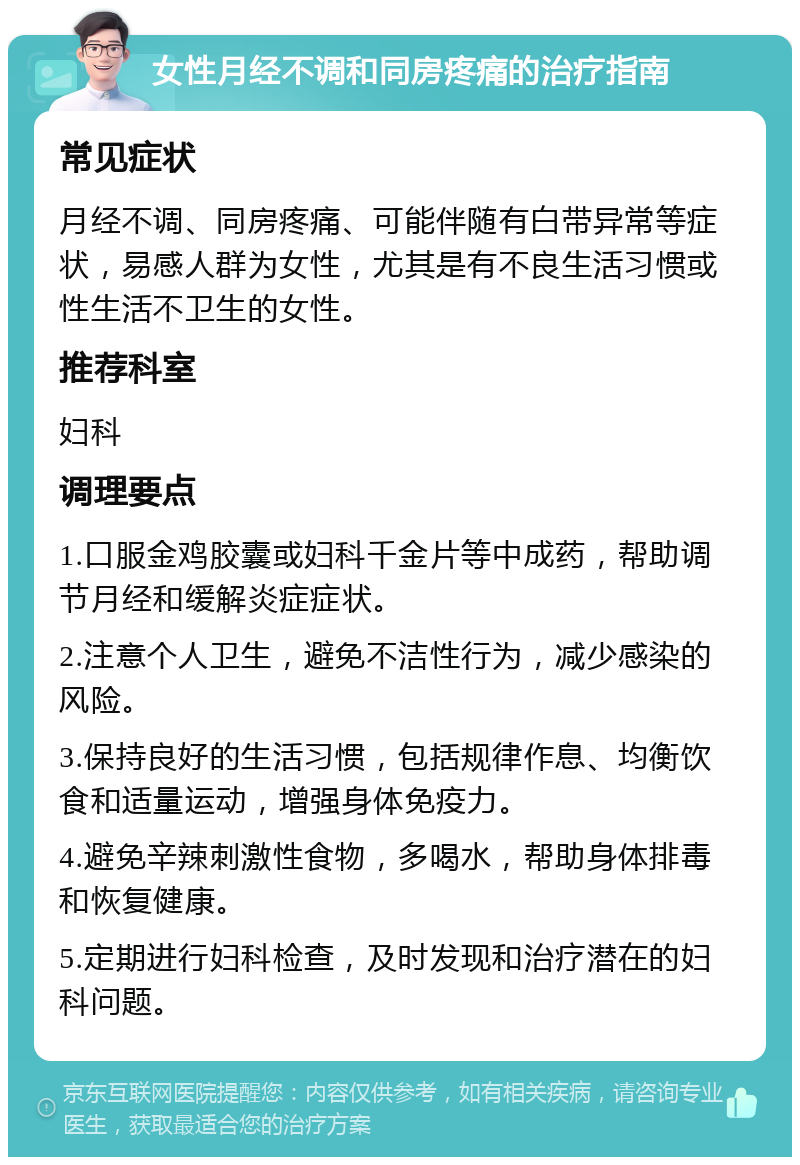 女性月经不调和同房疼痛的治疗指南 常见症状 月经不调、同房疼痛、可能伴随有白带异常等症状，易感人群为女性，尤其是有不良生活习惯或性生活不卫生的女性。 推荐科室 妇科 调理要点 1.口服金鸡胶囊或妇科千金片等中成药，帮助调节月经和缓解炎症症状。 2.注意个人卫生，避免不洁性行为，减少感染的风险。 3.保持良好的生活习惯，包括规律作息、均衡饮食和适量运动，增强身体免疫力。 4.避免辛辣刺激性食物，多喝水，帮助身体排毒和恢复健康。 5.定期进行妇科检查，及时发现和治疗潜在的妇科问题。