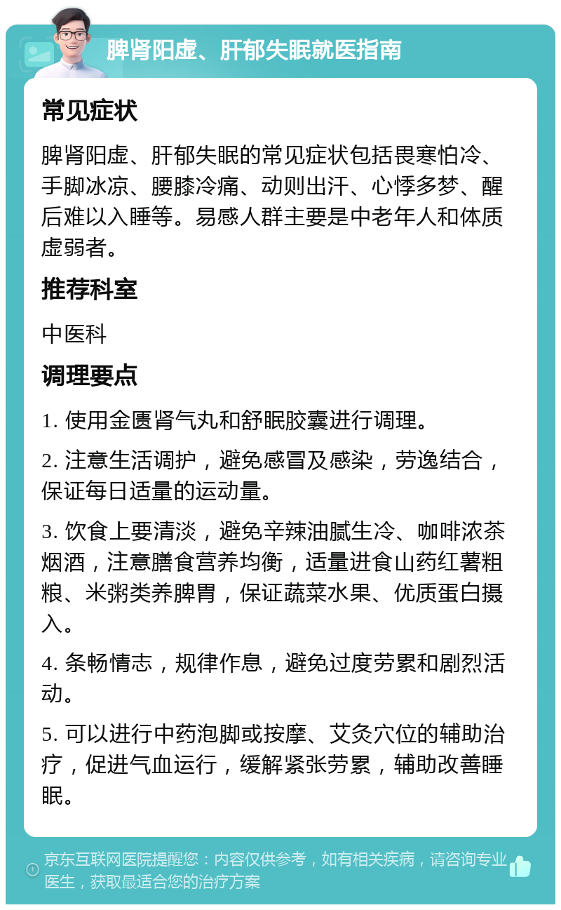 脾肾阳虚、肝郁失眠就医指南 常见症状 脾肾阳虚、肝郁失眠的常见症状包括畏寒怕冷、手脚冰凉、腰膝冷痛、动则出汗、心悸多梦、醒后难以入睡等。易感人群主要是中老年人和体质虚弱者。 推荐科室 中医科 调理要点 1. 使用金匮肾气丸和舒眠胶囊进行调理。 2. 注意生活调护，避免感冒及感染，劳逸结合，保证每日适量的运动量。 3. 饮食上要清淡，避免辛辣油腻生冷、咖啡浓茶烟酒，注意膳食营养均衡，适量进食山药红薯粗粮、米粥类养脾胃，保证蔬菜水果、优质蛋白摄入。 4. 条畅情志，规律作息，避免过度劳累和剧烈活动。 5. 可以进行中药泡脚或按摩、艾灸穴位的辅助治疗，促进气血运行，缓解紧张劳累，辅助改善睡眠。