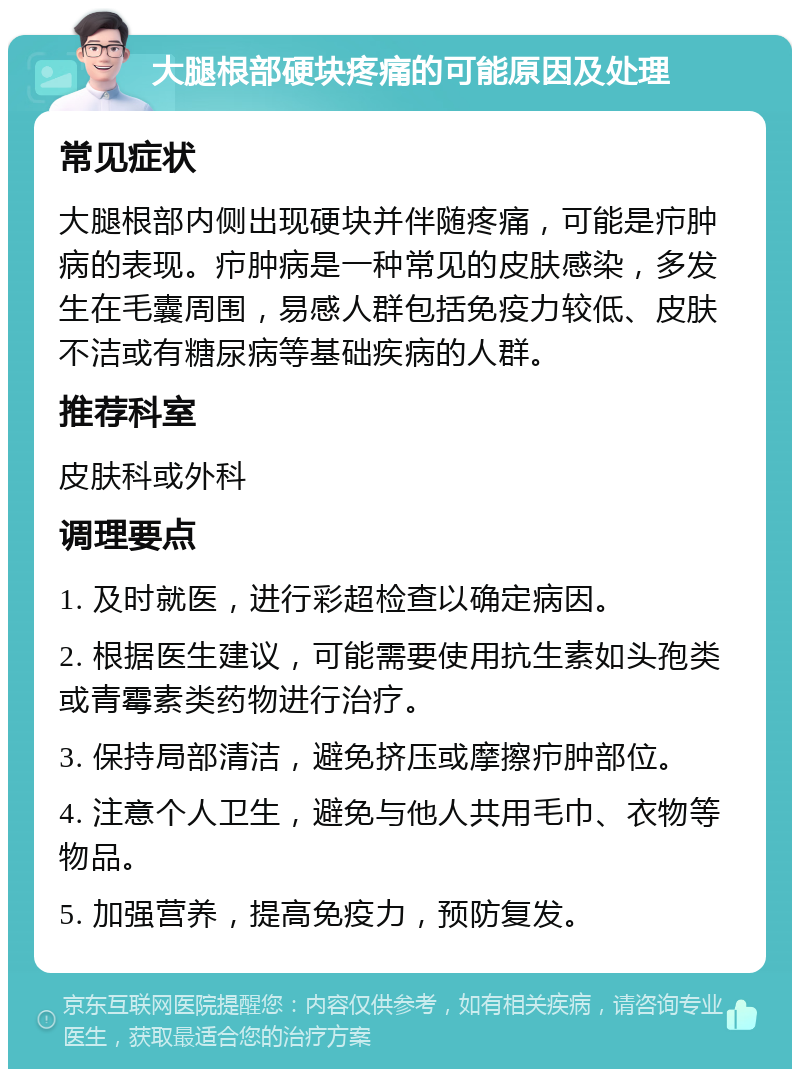 大腿根部硬块疼痛的可能原因及处理 常见症状 大腿根部内侧出现硬块并伴随疼痛，可能是疖肿病的表现。疖肿病是一种常见的皮肤感染，多发生在毛囊周围，易感人群包括免疫力较低、皮肤不洁或有糖尿病等基础疾病的人群。 推荐科室 皮肤科或外科 调理要点 1. 及时就医，进行彩超检查以确定病因。 2. 根据医生建议，可能需要使用抗生素如头孢类或青霉素类药物进行治疗。 3. 保持局部清洁，避免挤压或摩擦疖肿部位。 4. 注意个人卫生，避免与他人共用毛巾、衣物等物品。 5. 加强营养，提高免疫力，预防复发。