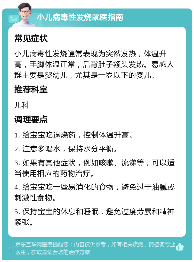 小儿病毒性发烧就医指南 常见症状 小儿病毒性发烧通常表现为突然发热，体温升高，手脚体温正常，后背肚子额头发热。易感人群主要是婴幼儿，尤其是一岁以下的婴儿。 推荐科室 儿科 调理要点 1. 给宝宝吃退烧药，控制体温升高。 2. 注意多喝水，保持水分平衡。 3. 如果有其他症状，例如咳嗽、流涕等，可以适当使用相应的药物治疗。 4. 给宝宝吃一些易消化的食物，避免过于油腻或刺激性食物。 5. 保持宝宝的休息和睡眠，避免过度劳累和精神紧张。