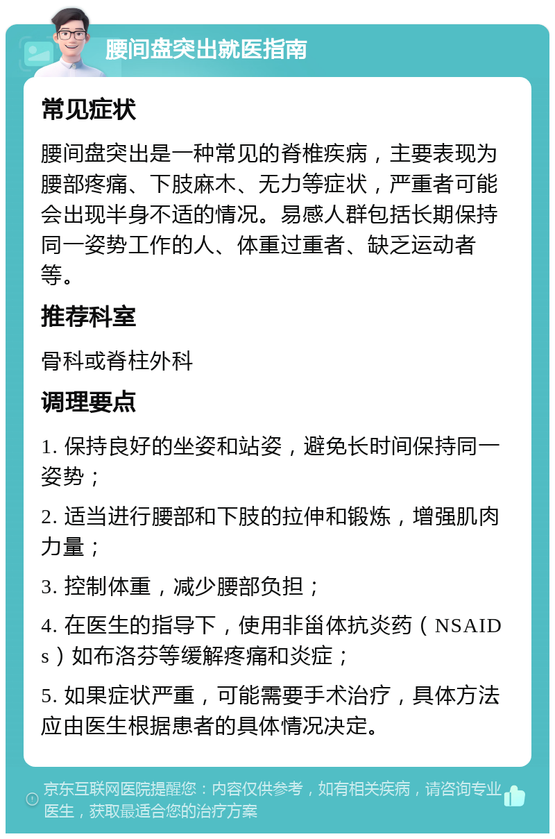 腰间盘突出就医指南 常见症状 腰间盘突出是一种常见的脊椎疾病，主要表现为腰部疼痛、下肢麻木、无力等症状，严重者可能会出现半身不适的情况。易感人群包括长期保持同一姿势工作的人、体重过重者、缺乏运动者等。 推荐科室 骨科或脊柱外科 调理要点 1. 保持良好的坐姿和站姿，避免长时间保持同一姿势； 2. 适当进行腰部和下肢的拉伸和锻炼，增强肌肉力量； 3. 控制体重，减少腰部负担； 4. 在医生的指导下，使用非甾体抗炎药（NSAIDs）如布洛芬等缓解疼痛和炎症； 5. 如果症状严重，可能需要手术治疗，具体方法应由医生根据患者的具体情况决定。