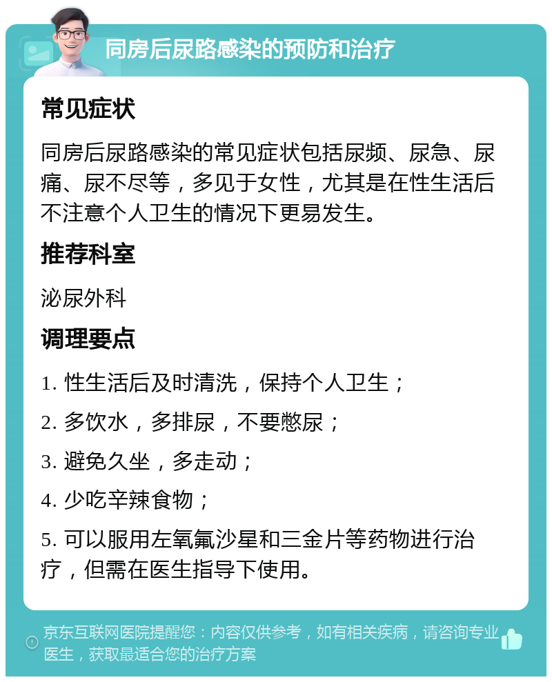 同房后尿路感染的预防和治疗 常见症状 同房后尿路感染的常见症状包括尿频、尿急、尿痛、尿不尽等，多见于女性，尤其是在性生活后不注意个人卫生的情况下更易发生。 推荐科室 泌尿外科 调理要点 1. 性生活后及时清洗，保持个人卫生； 2. 多饮水，多排尿，不要憋尿； 3. 避免久坐，多走动； 4. 少吃辛辣食物； 5. 可以服用左氧氟沙星和三金片等药物进行治疗，但需在医生指导下使用。