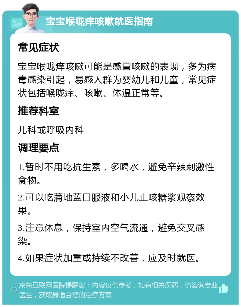 宝宝喉咙痒咳嗽就医指南 常见症状 宝宝喉咙痒咳嗽可能是感冒咳嗽的表现，多为病毒感染引起，易感人群为婴幼儿和儿童，常见症状包括喉咙痒、咳嗽、体温正常等。 推荐科室 儿科或呼吸内科 调理要点 1.暂时不用吃抗生素，多喝水，避免辛辣刺激性食物。 2.可以吃蒲地蓝口服液和小儿止咳糖浆观察效果。 3.注意休息，保持室内空气流通，避免交叉感染。 4.如果症状加重或持续不改善，应及时就医。