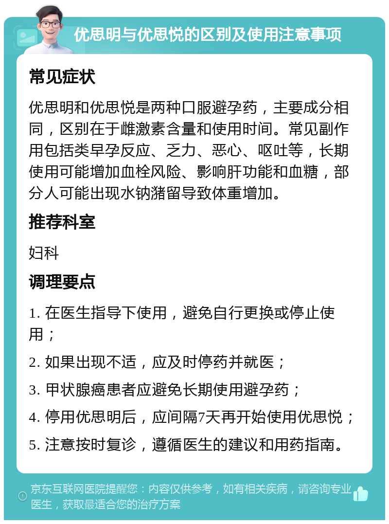 优思明与优思悦的区别及使用注意事项 常见症状 优思明和优思悦是两种口服避孕药，主要成分相同，区别在于雌激素含量和使用时间。常见副作用包括类早孕反应、乏力、恶心、呕吐等，长期使用可能增加血栓风险、影响肝功能和血糖，部分人可能出现水钠潴留导致体重增加。 推荐科室 妇科 调理要点 1. 在医生指导下使用，避免自行更换或停止使用； 2. 如果出现不适，应及时停药并就医； 3. 甲状腺癌患者应避免长期使用避孕药； 4. 停用优思明后，应间隔7天再开始使用优思悦； 5. 注意按时复诊，遵循医生的建议和用药指南。