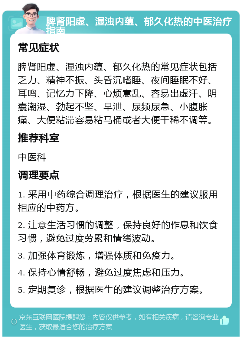 脾肾阳虚、湿浊内蕴、郁久化热的中医治疗指南 常见症状 脾肾阳虚、湿浊内蕴、郁久化热的常见症状包括乏力、精神不振、头昏沉嗜睡、夜间睡眠不好、耳鸣、记忆力下降、心烦意乱、容易出虚汗、阴囊潮湿、勃起不坚、早泄、尿频尿急、小腹胀痛、大便粘滞容易粘马桶或者大便干稀不调等。 推荐科室 中医科 调理要点 1. 采用中药综合调理治疗，根据医生的建议服用相应的中药方。 2. 注意生活习惯的调整，保持良好的作息和饮食习惯，避免过度劳累和情绪波动。 3. 加强体育锻炼，增强体质和免疫力。 4. 保持心情舒畅，避免过度焦虑和压力。 5. 定期复诊，根据医生的建议调整治疗方案。