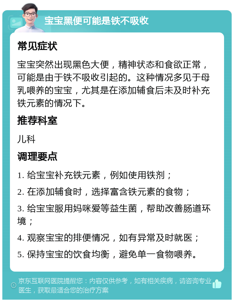 宝宝黑便可能是铁不吸收 常见症状 宝宝突然出现黑色大便，精神状态和食欲正常，可能是由于铁不吸收引起的。这种情况多见于母乳喂养的宝宝，尤其是在添加辅食后未及时补充铁元素的情况下。 推荐科室 儿科 调理要点 1. 给宝宝补充铁元素，例如使用铁剂； 2. 在添加辅食时，选择富含铁元素的食物； 3. 给宝宝服用妈咪爱等益生菌，帮助改善肠道环境； 4. 观察宝宝的排便情况，如有异常及时就医； 5. 保持宝宝的饮食均衡，避免单一食物喂养。