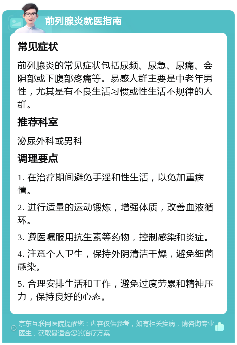 前列腺炎就医指南 常见症状 前列腺炎的常见症状包括尿频、尿急、尿痛、会阴部或下腹部疼痛等。易感人群主要是中老年男性，尤其是有不良生活习惯或性生活不规律的人群。 推荐科室 泌尿外科或男科 调理要点 1. 在治疗期间避免手淫和性生活，以免加重病情。 2. 进行适量的运动锻炼，增强体质，改善血液循环。 3. 遵医嘱服用抗生素等药物，控制感染和炎症。 4. 注意个人卫生，保持外阴清洁干燥，避免细菌感染。 5. 合理安排生活和工作，避免过度劳累和精神压力，保持良好的心态。