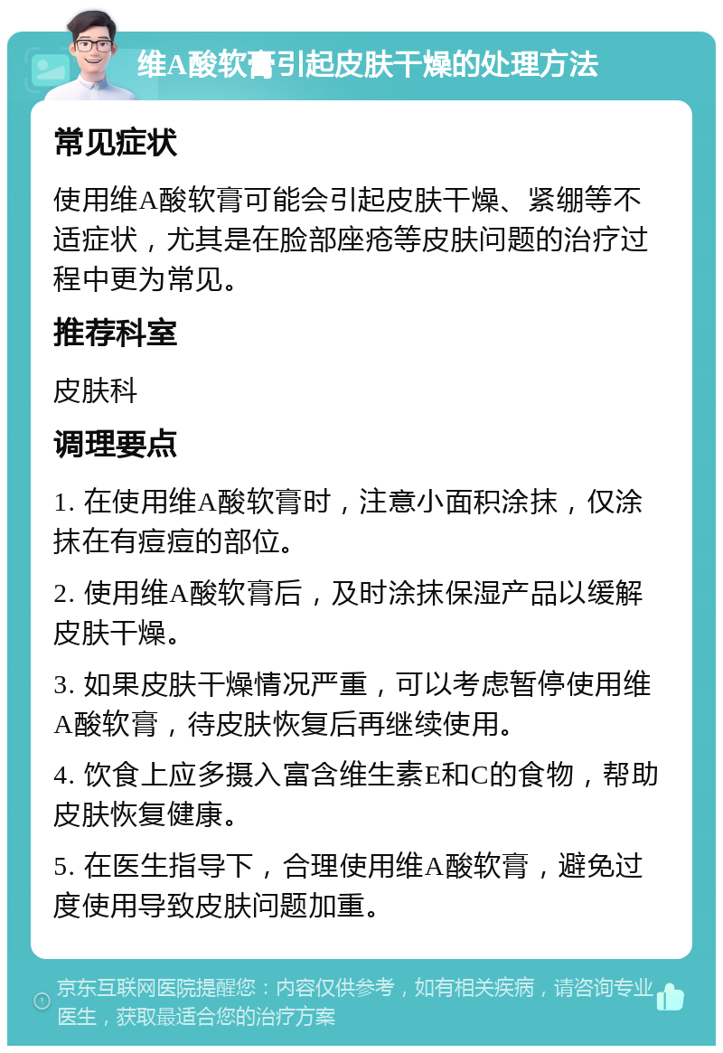 维A酸软膏引起皮肤干燥的处理方法 常见症状 使用维A酸软膏可能会引起皮肤干燥、紧绷等不适症状，尤其是在脸部座疮等皮肤问题的治疗过程中更为常见。 推荐科室 皮肤科 调理要点 1. 在使用维A酸软膏时，注意小面积涂抹，仅涂抹在有痘痘的部位。 2. 使用维A酸软膏后，及时涂抹保湿产品以缓解皮肤干燥。 3. 如果皮肤干燥情况严重，可以考虑暂停使用维A酸软膏，待皮肤恢复后再继续使用。 4. 饮食上应多摄入富含维生素E和C的食物，帮助皮肤恢复健康。 5. 在医生指导下，合理使用维A酸软膏，避免过度使用导致皮肤问题加重。