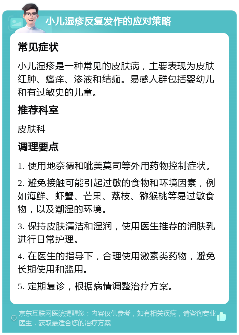 小儿湿疹反复发作的应对策略 常见症状 小儿湿疹是一种常见的皮肤病，主要表现为皮肤红肿、瘙痒、渗液和结痂。易感人群包括婴幼儿和有过敏史的儿童。 推荐科室 皮肤科 调理要点 1. 使用地奈德和呲美莫司等外用药物控制症状。 2. 避免接触可能引起过敏的食物和环境因素，例如海鲜、虾蟹、芒果、荔枝、猕猴桃等易过敏食物，以及潮湿的环境。 3. 保持皮肤清洁和湿润，使用医生推荐的润肤乳进行日常护理。 4. 在医生的指导下，合理使用激素类药物，避免长期使用和滥用。 5. 定期复诊，根据病情调整治疗方案。