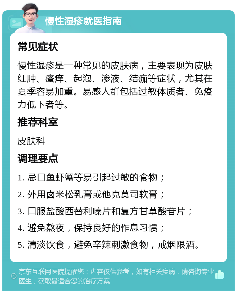 慢性湿疹就医指南 常见症状 慢性湿疹是一种常见的皮肤病，主要表现为皮肤红肿、瘙痒、起泡、渗液、结痂等症状，尤其在夏季容易加重。易感人群包括过敏体质者、免疫力低下者等。 推荐科室 皮肤科 调理要点 1. 忌口鱼虾蟹等易引起过敏的食物； 2. 外用卤米松乳膏或他克莫司软膏； 3. 口服盐酸西替利嗪片和复方甘草酸苷片； 4. 避免熬夜，保持良好的作息习惯； 5. 清淡饮食，避免辛辣刺激食物，戒烟限酒。