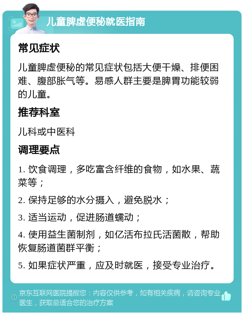 儿童脾虚便秘就医指南 常见症状 儿童脾虚便秘的常见症状包括大便干燥、排便困难、腹部胀气等。易感人群主要是脾胃功能较弱的儿童。 推荐科室 儿科或中医科 调理要点 1. 饮食调理，多吃富含纤维的食物，如水果、蔬菜等； 2. 保持足够的水分摄入，避免脱水； 3. 适当运动，促进肠道蠕动； 4. 使用益生菌制剂，如亿活布拉氏活菌散，帮助恢复肠道菌群平衡； 5. 如果症状严重，应及时就医，接受专业治疗。