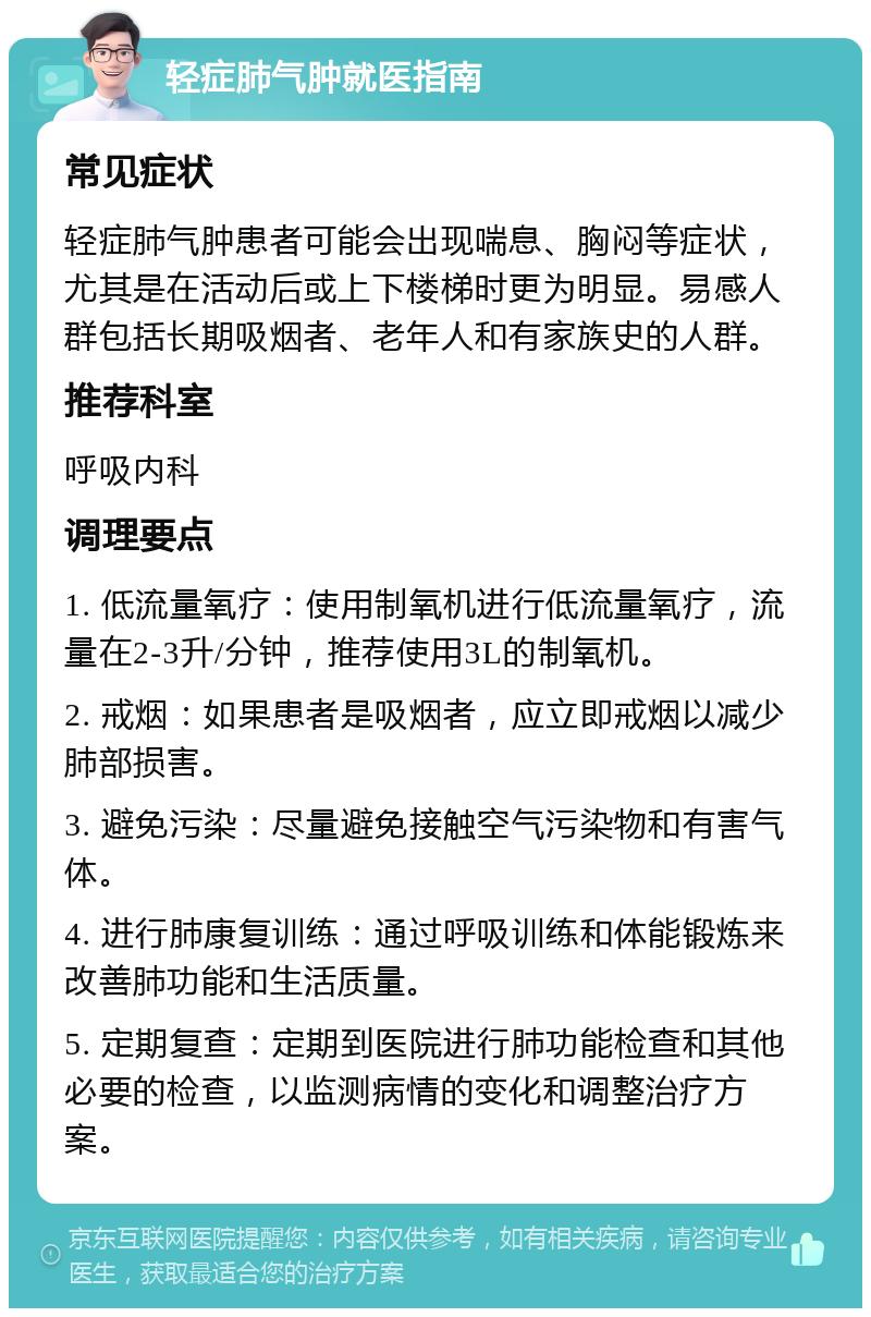 轻症肺气肿就医指南 常见症状 轻症肺气肿患者可能会出现喘息、胸闷等症状，尤其是在活动后或上下楼梯时更为明显。易感人群包括长期吸烟者、老年人和有家族史的人群。 推荐科室 呼吸内科 调理要点 1. 低流量氧疗：使用制氧机进行低流量氧疗，流量在2-3升/分钟，推荐使用3L的制氧机。 2. 戒烟：如果患者是吸烟者，应立即戒烟以减少肺部损害。 3. 避免污染：尽量避免接触空气污染物和有害气体。 4. 进行肺康复训练：通过呼吸训练和体能锻炼来改善肺功能和生活质量。 5. 定期复查：定期到医院进行肺功能检查和其他必要的检查，以监测病情的变化和调整治疗方案。