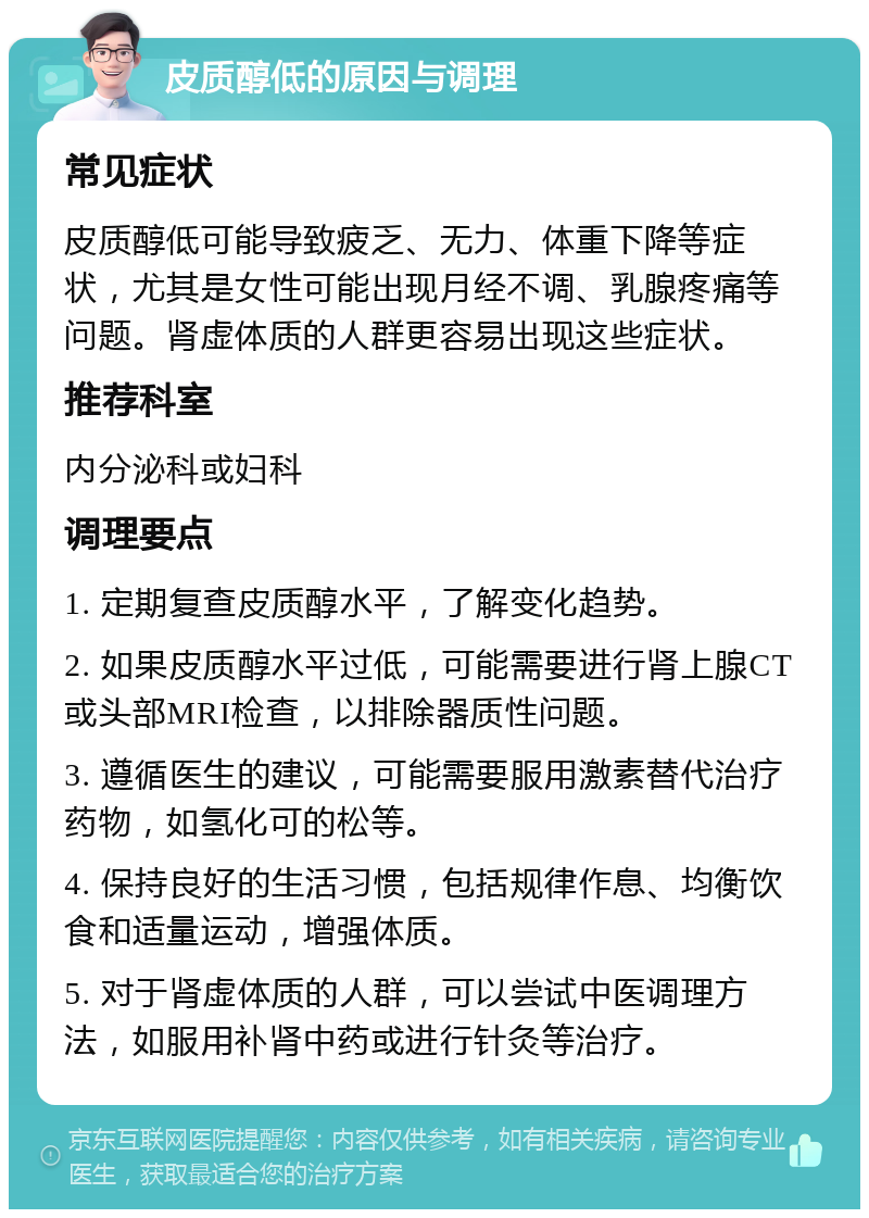 皮质醇低的原因与调理 常见症状 皮质醇低可能导致疲乏、无力、体重下降等症状，尤其是女性可能出现月经不调、乳腺疼痛等问题。肾虚体质的人群更容易出现这些症状。 推荐科室 内分泌科或妇科 调理要点 1. 定期复查皮质醇水平，了解变化趋势。 2. 如果皮质醇水平过低，可能需要进行肾上腺CT或头部MRI检查，以排除器质性问题。 3. 遵循医生的建议，可能需要服用激素替代治疗药物，如氢化可的松等。 4. 保持良好的生活习惯，包括规律作息、均衡饮食和适量运动，增强体质。 5. 对于肾虚体质的人群，可以尝试中医调理方法，如服用补肾中药或进行针灸等治疗。