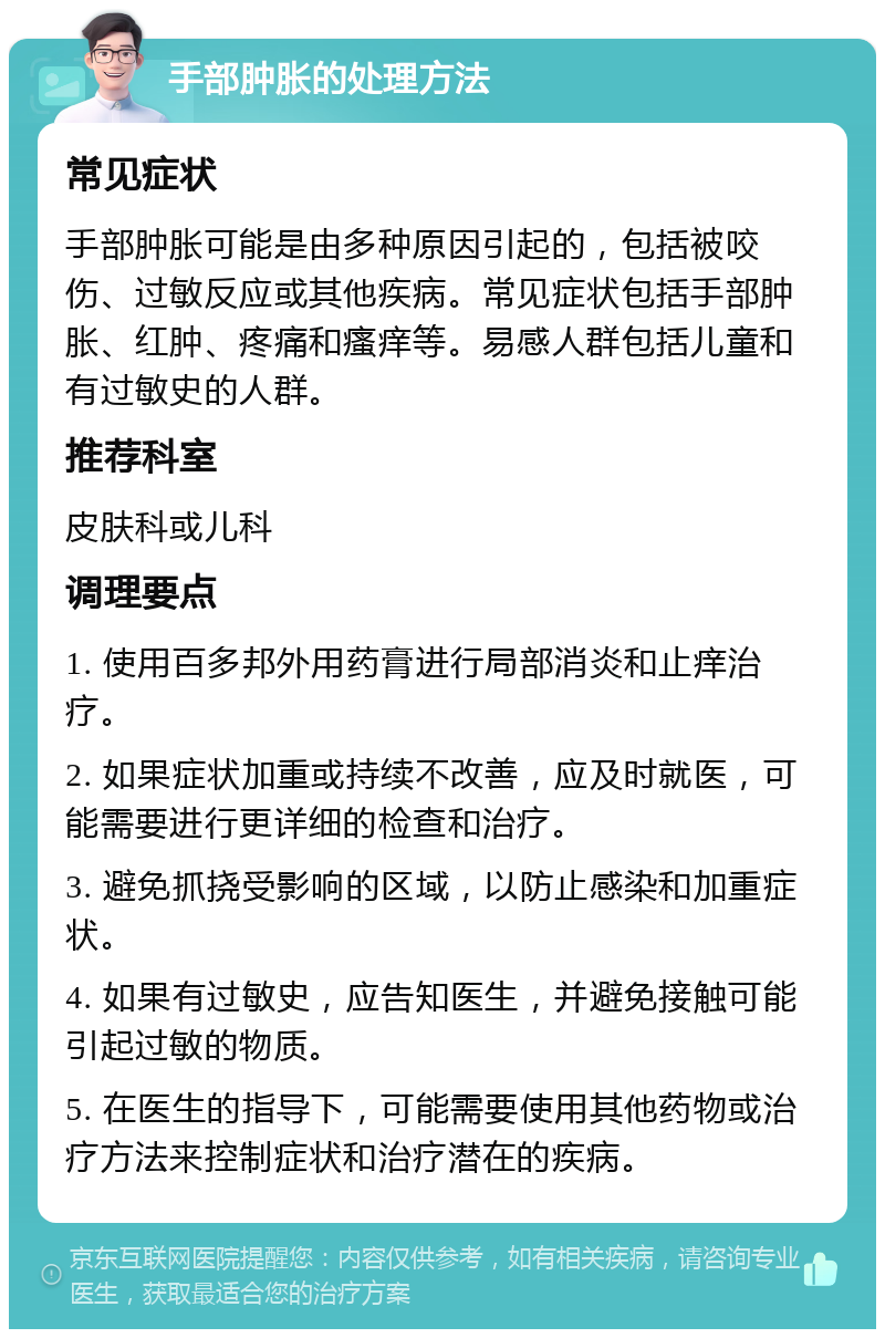 手部肿胀的处理方法 常见症状 手部肿胀可能是由多种原因引起的，包括被咬伤、过敏反应或其他疾病。常见症状包括手部肿胀、红肿、疼痛和瘙痒等。易感人群包括儿童和有过敏史的人群。 推荐科室 皮肤科或儿科 调理要点 1. 使用百多邦外用药膏进行局部消炎和止痒治疗。 2. 如果症状加重或持续不改善，应及时就医，可能需要进行更详细的检查和治疗。 3. 避免抓挠受影响的区域，以防止感染和加重症状。 4. 如果有过敏史，应告知医生，并避免接触可能引起过敏的物质。 5. 在医生的指导下，可能需要使用其他药物或治疗方法来控制症状和治疗潜在的疾病。