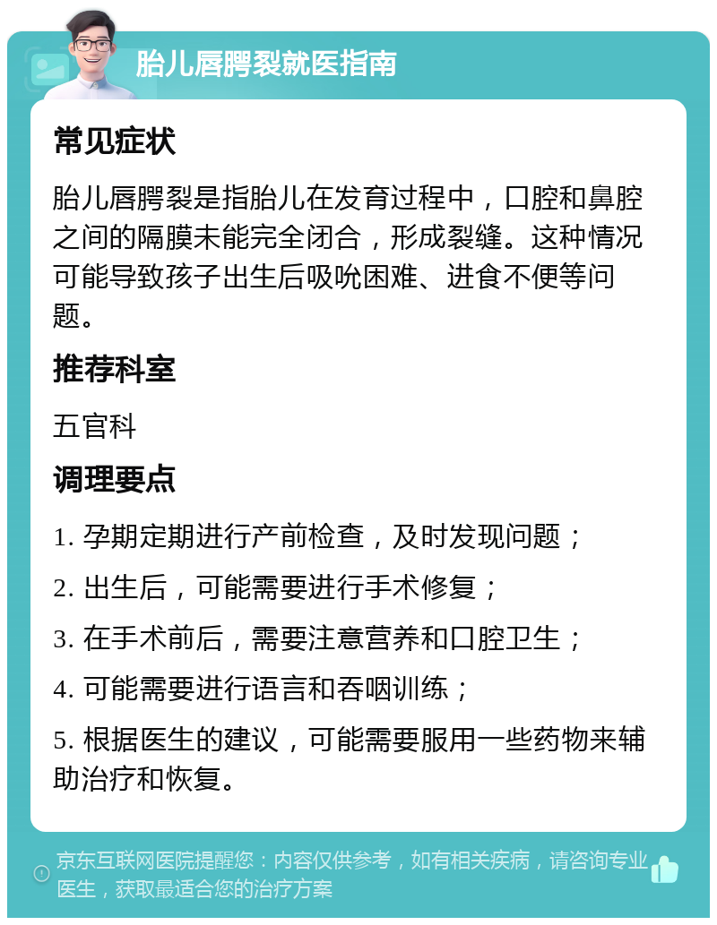 胎儿唇腭裂就医指南 常见症状 胎儿唇腭裂是指胎儿在发育过程中，口腔和鼻腔之间的隔膜未能完全闭合，形成裂缝。这种情况可能导致孩子出生后吸吮困难、进食不便等问题。 推荐科室 五官科 调理要点 1. 孕期定期进行产前检查，及时发现问题； 2. 出生后，可能需要进行手术修复； 3. 在手术前后，需要注意营养和口腔卫生； 4. 可能需要进行语言和吞咽训练； 5. 根据医生的建议，可能需要服用一些药物来辅助治疗和恢复。