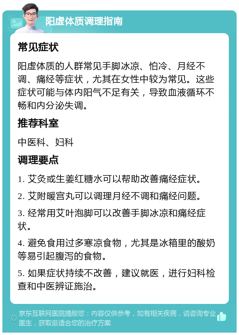 阳虚体质调理指南 常见症状 阳虚体质的人群常见手脚冰凉、怕冷、月经不调、痛经等症状，尤其在女性中较为常见。这些症状可能与体内阳气不足有关，导致血液循环不畅和内分泌失调。 推荐科室 中医科、妇科 调理要点 1. 艾灸或生姜红糖水可以帮助改善痛经症状。 2. 艾附暖宫丸可以调理月经不调和痛经问题。 3. 经常用艾叶泡脚可以改善手脚冰凉和痛经症状。 4. 避免食用过多寒凉食物，尤其是冰箱里的酸奶等易引起腹泻的食物。 5. 如果症状持续不改善，建议就医，进行妇科检查和中医辨证施治。