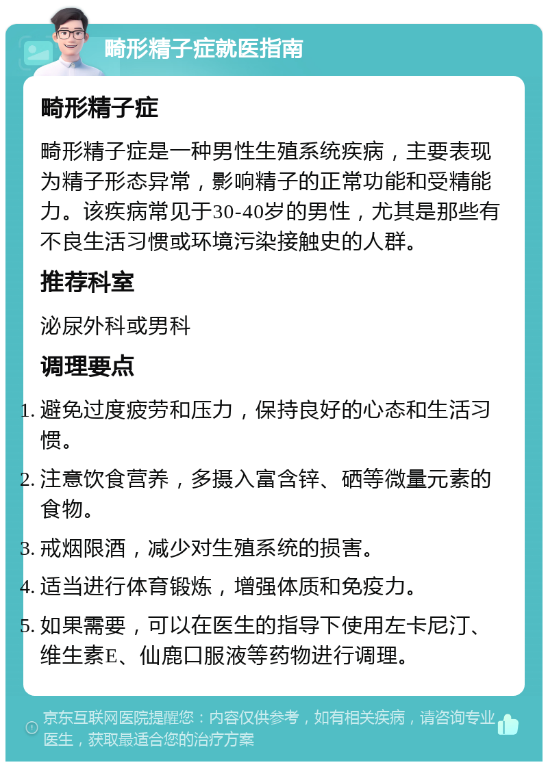 畸形精子症就医指南 畸形精子症 畸形精子症是一种男性生殖系统疾病，主要表现为精子形态异常，影响精子的正常功能和受精能力。该疾病常见于30-40岁的男性，尤其是那些有不良生活习惯或环境污染接触史的人群。 推荐科室 泌尿外科或男科 调理要点 避免过度疲劳和压力，保持良好的心态和生活习惯。 注意饮食营养，多摄入富含锌、硒等微量元素的食物。 戒烟限酒，减少对生殖系统的损害。 适当进行体育锻炼，增强体质和免疫力。 如果需要，可以在医生的指导下使用左卡尼汀、维生素E、仙鹿口服液等药物进行调理。