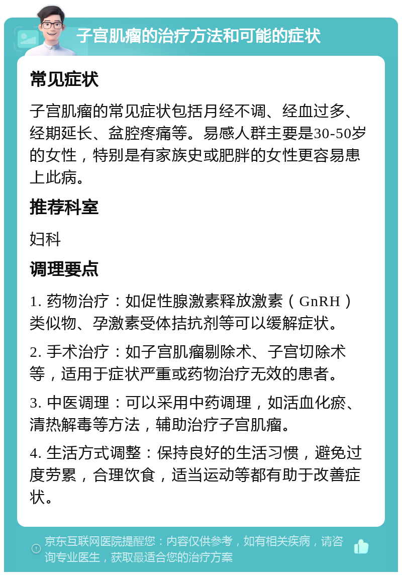 子宫肌瘤的治疗方法和可能的症状 常见症状 子宫肌瘤的常见症状包括月经不调、经血过多、经期延长、盆腔疼痛等。易感人群主要是30-50岁的女性，特别是有家族史或肥胖的女性更容易患上此病。 推荐科室 妇科 调理要点 1. 药物治疗：如促性腺激素释放激素（GnRH）类似物、孕激素受体拮抗剂等可以缓解症状。 2. 手术治疗：如子宫肌瘤剔除术、子宫切除术等，适用于症状严重或药物治疗无效的患者。 3. 中医调理：可以采用中药调理，如活血化瘀、清热解毒等方法，辅助治疗子宫肌瘤。 4. 生活方式调整：保持良好的生活习惯，避免过度劳累，合理饮食，适当运动等都有助于改善症状。