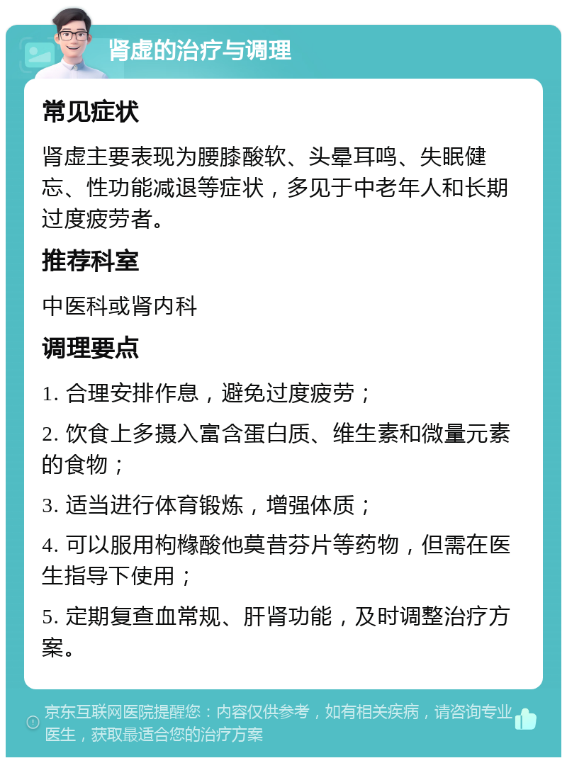 肾虚的治疗与调理 常见症状 肾虚主要表现为腰膝酸软、头晕耳鸣、失眠健忘、性功能减退等症状，多见于中老年人和长期过度疲劳者。 推荐科室 中医科或肾内科 调理要点 1. 合理安排作息，避免过度疲劳； 2. 饮食上多摄入富含蛋白质、维生素和微量元素的食物； 3. 适当进行体育锻炼，增强体质； 4. 可以服用枸橼酸他莫昔芬片等药物，但需在医生指导下使用； 5. 定期复查血常规、肝肾功能，及时调整治疗方案。