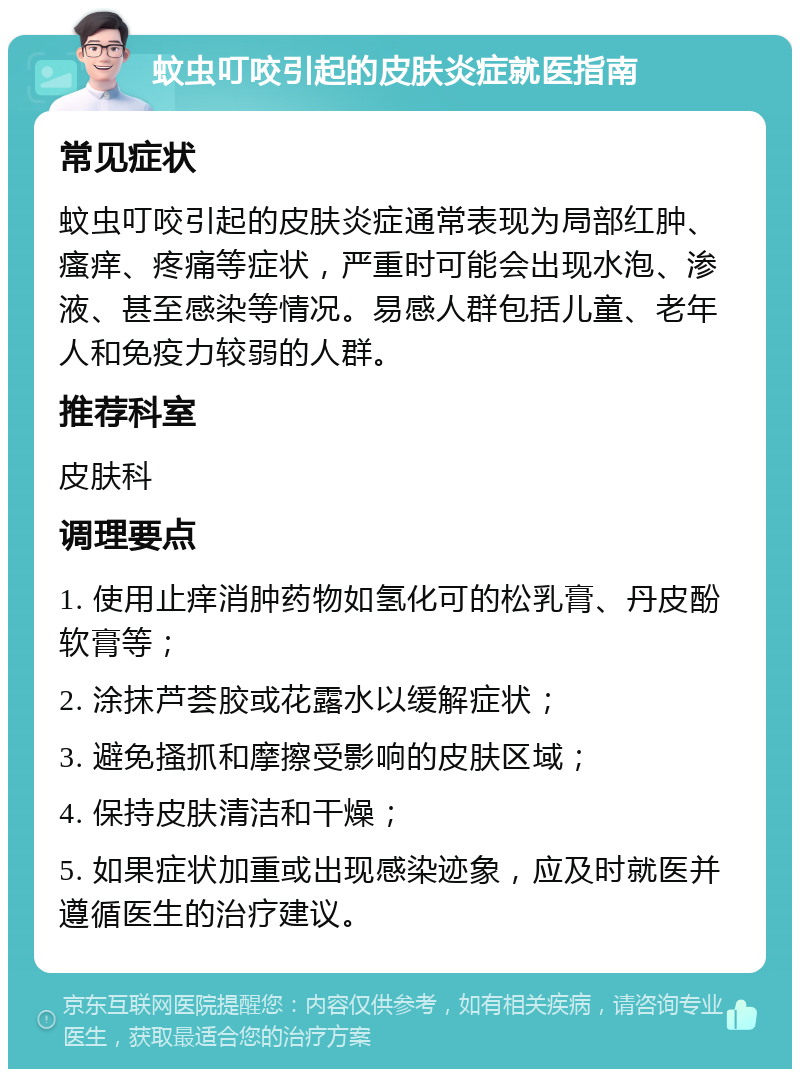 蚊虫叮咬引起的皮肤炎症就医指南 常见症状 蚊虫叮咬引起的皮肤炎症通常表现为局部红肿、瘙痒、疼痛等症状，严重时可能会出现水泡、渗液、甚至感染等情况。易感人群包括儿童、老年人和免疫力较弱的人群。 推荐科室 皮肤科 调理要点 1. 使用止痒消肿药物如氢化可的松乳膏、丹皮酚软膏等； 2. 涂抹芦荟胶或花露水以缓解症状； 3. 避免搔抓和摩擦受影响的皮肤区域； 4. 保持皮肤清洁和干燥； 5. 如果症状加重或出现感染迹象，应及时就医并遵循医生的治疗建议。