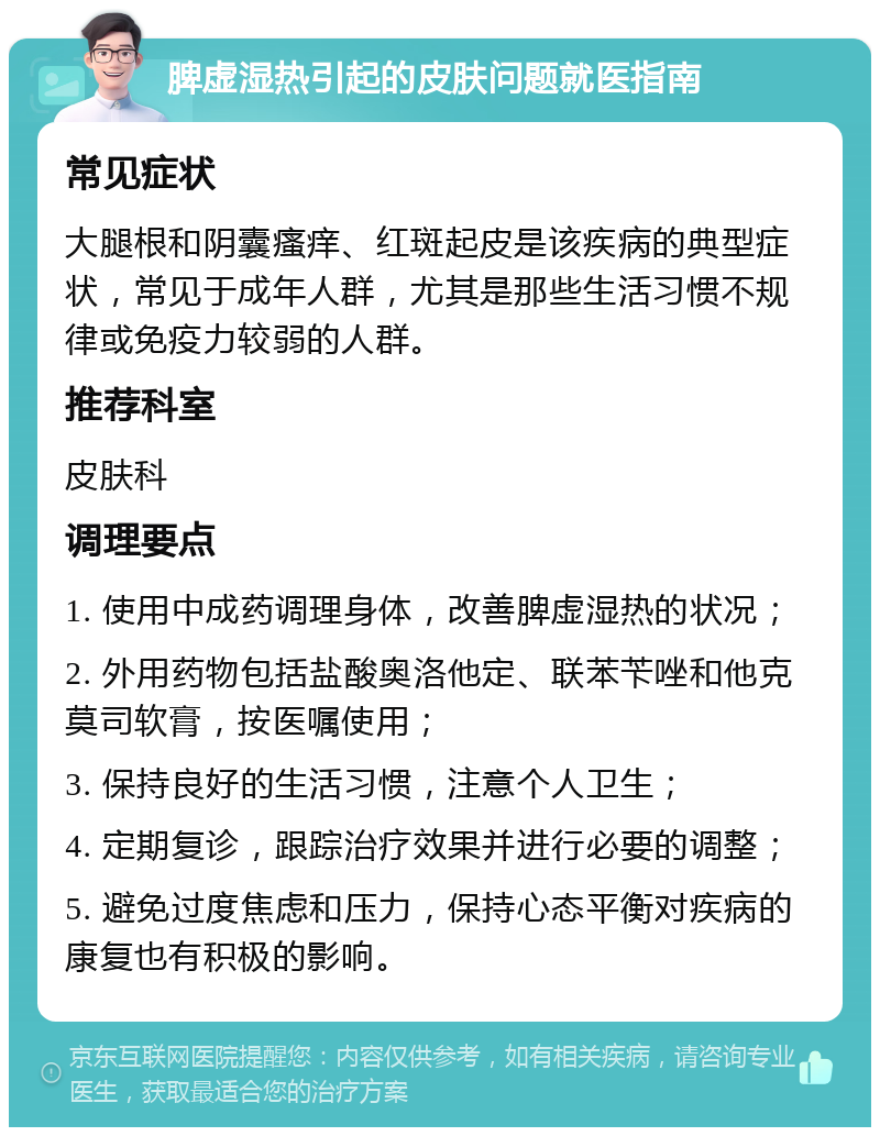 脾虚湿热引起的皮肤问题就医指南 常见症状 大腿根和阴囊瘙痒、红斑起皮是该疾病的典型症状，常见于成年人群，尤其是那些生活习惯不规律或免疫力较弱的人群。 推荐科室 皮肤科 调理要点 1. 使用中成药调理身体，改善脾虚湿热的状况； 2. 外用药物包括盐酸奥洛他定、联苯苄唑和他克莫司软膏，按医嘱使用； 3. 保持良好的生活习惯，注意个人卫生； 4. 定期复诊，跟踪治疗效果并进行必要的调整； 5. 避免过度焦虑和压力，保持心态平衡对疾病的康复也有积极的影响。